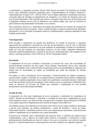 GESTÃO E PROTEÇÃO AMBIENTAL

 

o crescimento e a segurança nacionais. Desde 1986, através do extinto IAC (Instituto de Aviação
Civil), cujas atribuições passaram atualmente para a Superintendência de Estudos, Pesquisas e
Capacitação para Aviação Civil – SEP da ANAC vem-se dando importante contribuição nesta área,
exercendo papel de destaque no planejamento de aeroportos e no estudo do transporte aéreo em
suas diversas dimensões. Cabe ressaltar que embora o aeroporto traga uma série de benefícios para
a população residente em sua área de influência, este também impõe uma série de restrições ao
aproveitamento das propriedades localizadas no seu entorno.
Nesse particular, destaca-se a importância da atuação das prefeituras no controle da ocupação do
solo na região próxima ao aeroporto. Assim, visando abranger os aspectos anteriormente apontados,
passaremos a ver as principais orientações relativas à implementação e operação adequada de uma
unidade aeroportuária.
Nota Importante
Cabe ressaltar a importância da atuação das prefeituras no sentido de preservar a segurança
operacional dos aeródromos, inserindo em suas leis de parcelamento e uso do solo as restrições
impostas pela legislação aeronáutica e de meio ambiente às propriedades vizinhas aos aeródromos,
tendo em vista que compete aos municípios promover, no que couber, adequado ordenamento
territorial, mediante planejamento e controle do uso do solo, do parcelamento e da ocupação do solo
urbano, conforme preceitua o inciso VIII do art. 30 da Constituição Federal.
Introdução
A implantação de um novo aeroporto é decorrente, na maioria das vezes, das necessidades de
desenvolvimento econômico de uma região. Neste enfoque, basicamente, têm-se duas situações
distintas: localidades onde a infra-estrutura aeroportuária atual, sem possibilidade de expansão, não
atende mais às necessidades da região; ou localidades que ainda não dispõem de nenhum
aeródromo.
Em ambos os casos, inicialmente, faz-se necessário o desenvolvimento de estudos econômicos,
caracterizando a região e avaliando se o seu potencial para o transporte aéreo justifica a implantação
de uma nova unidade aeroportuária. Esses estudos são, geralmente, executados durante a elaboração
ou revisão dos Planos Aeroviários Estaduais. Neste contexto, deve-se caracterizar o Município, bem
como as diretrizes do Governo do Estado que nortearão a implantação de uma unidade
aeroportuária numa determinada localidade.
Escolha de Sítio
A proposição de sítios para implantação de novos aeroportos é atualmente de competência da
ANAC. Quando tal procedimento é solicitado, a avaliação de áreas para a implantação de novas
infra-estruturas começa a ser desenvolvida, com apoio dos Comandos Aéreos Regionais (COMAR)
e dos órgãos regionais do Departamento de Controle do Espaço Aéreo (DECEA).
Os trabalhos iniciais são elaborados em escritório, pela ANAC ou por órgão estadual ou municipal,
e devem estar baseados em análises preliminares, a partir de desenhos e cartas da região,
objetivando localizar e identificar possíveis áreas com características necessárias e potenciais para
atender à implantação de um aeroporto com o porte pretendido.
O processo de avaliação, após a identificação das possíveis áreas, é realizado por equipe técnica
multidisciplinar, com o objetivo de coletar dados relativos à localidade e caracterizar os sítios
preliminarmente identificados por meio de visitas in loco, por via terrestre e por sobrevôo, quando
possível. A coleta de dados para a caracterização do sítio deve obedecer aos seguintes requisitos:
57 
 

 