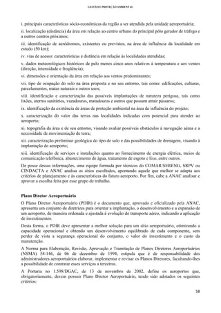 GESTÃO E PROTEÇÃO AMBIENTAL

 

i. principais características sócio-econômicas da região a ser atendida pela unidade aeroportuária;
ii. localização (distância) da área em relação ao centro urbano do principal pólo gerador de tráfego e
a outros centros próximos;
iii. identificação de aeródromos, existentes ou previstos, na área de influência da localidade em
estudo (50 km);
iv. vias de acesso: características e distância em relação às localidades atendidas;
v. dados meteorológicos históricos de pelo menos cinco anos relativos à temperatura e aos ventos
(direção, intensidade e freqüência);
vi. dimensões e orientação da área em relação aos ventos predominantes;
vii. tipo de ocupação do solo na área proposta e no seu entorno, tais como: edificações, culturas,
parcelamentos, matas naturais e outros usos;
viii. identificação e caracterização das possíveis implantações de natureza perigosa, tais como
lixões, aterros sanitários, vazadouros, matadouros e outros que possam atrair pássaros;
ix. identificação da existência de áreas de proteção ambiental na área de influência do projeto;
x. caracterização do valor das terras nas localidades indicadas com potencial para atender ao
aeroporto;
xi. topografia da área e de seu entorno, visando avaliar possíveis obstáculos à navegação aérea e a
necessidade de movimentação de terra;
xii. caracterização preliminar geológica do tipo de solo e das possibilidades de drenagem, visando à
implantação do aeroporto;
xiii. identificação de serviços e instalações quanto ao fornecimento de energia elétrica, meios de
comunicação telefônica, abastecimento de água, tratamento de esgoto e lixo, entre outros.
De posse dessas informações, uma equipe formada por técnicos do COMAR/SERENG, SRPV ou
CINDACTA e ANAC analisa os sítios escolhidos, apontando aquele que melhor se adapta aos
critérios de planejamento e às características do futuro aeroporto. Por fim, cabe a ANAC analisar e
aprovar a escolha feita por esse grupo de trabalho.
Plano Diretor Aeroportuário
O Plano Diretor Aeroportuário (PDIR) é o documento que, aprovado e oficializado pela ANAC,
apresenta um conjunto de diretrizes para orientar a implantação, o desenvolvimento e a expansão de
um aeroporto, de maneira ordenada e ajustada à evolução do transporte aéreo, indicando a aplicação
de investimentos.
Desta forma, o PDIR deve apresentar a melhor solução para um sítio aeroportuário, otimizando a
capacidade operacional e obtendo um desenvolvimento equilibrado de cada componente, sem
perder de vista a segurança operacional do conjunto, o valor do investimento e o custo da
manutenção.
A Norma para Elaboração, Revisão, Aprovação e Tramitação de Planos Diretores Aeroportuários
(NSMA) 58-146, de 06 de dezembro de 1994, estipula que é de responsabilidade dos
administradores aeroportuários elaborar, implementar e revisar os Planos Diretores, facultando-lhes
a possibilidade de contratar esses serviços a terceiros.
A Portaria no 1.598/DGAC, de 13 de novembro de 2002, define os aeroportos que,
obrigatoriamente, devem possuir Plano Diretor Aeroportuário, tendo sido adotados os seguintes
critérios:
58 
 

 