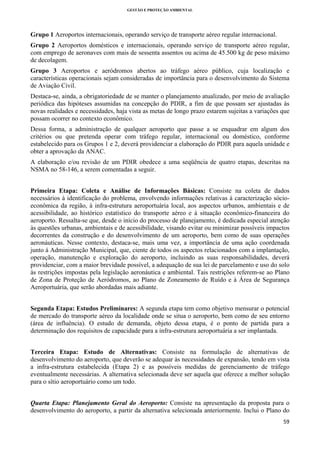 GESTÃO E PROTEÇÃO AMBIENTAL

 

Grupo 1 Aeroportos internacionais, operando serviço de transporte aéreo regular internacional.
Grupo 2 Aeroportos domésticos e internacionais, operando serviço de transporte aéreo regular,
com emprego de aeronaves com mais de sessenta assentos ou acima de 45.500 kg de peso máximo
de decolagem.
Grupo 3 Aeroportos e aeródromos abertos ao tráfego aéreo público, cuja localização e
características operacionais sejam consideradas de importância para o desenvolvimento do Sistema
de Aviação Civil.
Destaca-se, ainda, a obrigatoriedade de se manter o planejamento atualizado, por meio de avaliação
periódica das hipóteses assumidas na concepção do PDIR, a fim de que possam ser ajustadas às
novas realidades e necessidades, haja vista as metas de longo prazo estarem sujeitas a variações que
possam ocorrer no contexto econômico.
Dessa forma, a administração de qualquer aeroporto que passe a se enquadrar em algum dos
critérios ou que pretenda operar com tráfego regular, internacional ou doméstico, conforme
estabelecido para os Grupos 1 e 2, deverá providenciar a elaboração do PDIR para aquela unidade e
obter a aprovação da ANAC.
A elaboração e/ou revisão de um PDIR obedece a uma seqüência de quatro etapas, descritas na
NSMA no 58-146, a serem comentadas a seguir.
Primeira Etapa: Coleta e Análise de Informações Básicas: Consiste na coleta de dados
necessários à identificação do problema, envolvendo informações relativas à caracterização sócioeconômica da região, à infra-estrutura aeroportuária local, aos aspectos urbanos, ambientais e de
acessibilidade, ao histórico estatístico do transporte aéreo e à situação econômico-financeira do
aeroporto. Ressalta-se que, desde o início do processo de planejamento, é dedicada especial atenção
às questões urbanas, ambientais e de acessibilidade, visando evitar ou minimizar possíveis impactos
decorrentes da construção e do desenvolvimento de um aeroporto, bem como de suas operações
aeronáuticas. Nesse contexto, destaca-se, mais uma vez, a importância de uma ação coordenada
junto à Administração Municipal, que, ciente de todos os aspectos relacionados com a implantação,
operação, manutenção e exploração do aeroporto, incluindo as suas responsabilidades, deverá
providenciar, com a maior brevidade possível, a adequação de sua lei de parcelamento e uso do solo
às restrições impostas pela legislação aeronáutica e ambiental. Tais restrições referem-se ao Plano
de Zona de Proteção de Aeródromos, ao Plano de Zoneamento de Ruído e à Área de Segurança
Aeroportuária, que serão abordadas mais adiante.
Segunda Etapa: Estudos Preliminares: A segunda etapa tem como objetivo mensurar o potencial
de mercado do transporte aéreo da localidade onde se situa o aeroporto, bem como de seu entorno
(área de influência). O estudo de demanda, objeto dessa etapa, é o ponto de partida para a
determinação dos requisitos de capacidade para a infra-estrutura aeroportuária a ser implantada.
Terceira Etapa: Estudo de Alternativas: Consiste na formulação de alternativas de
desenvolvimento do aeroporto, que deverão se adequar às necessidades de expansão, tendo em vista
a infra-estrutura estabelecida (Etapa 2) e as possíveis medidas de gerenciamento de tráfego
eventualmente necessárias. A alternativa selecionada deve ser aquela que oferece a melhor solução
para o sítio aeroportuário como um todo.
Quarta Etapa: Planejamento Geral do Aeroporto: Consiste na apresentação da proposta para o
desenvolvimento do aeroporto, a partir da alternativa selecionada anteriormente. Inclui o Plano do
59 
 

 
