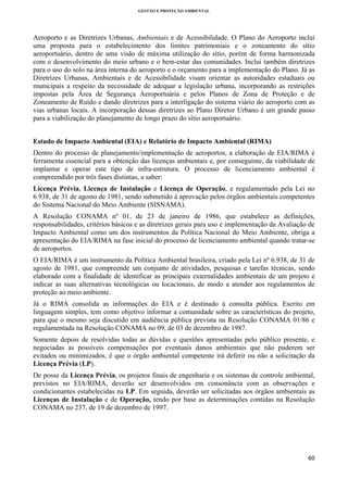 GESTÃO E PROTEÇÃO AMBIENTAL

 

Aeroporto e as Diretrizes Urbanas, Ambientais e de Acessibilidade. O Plano do Aeroporto inclui
uma proposta para o estabelecimento dos limites patrimoniais e o zoneamento do sítio
aeroportuário, dentro de uma visão de máxima utilização do sítio, porém de forma harmonizada
com o desenvolvimento do meio urbano e o bem-estar das comunidades. Inclui também diretrizes
para o uso do solo na área interna do aeroporto e o orçamento para a implementação do Plano. Já as
Diretrizes Urbanas, Ambientais e de Acessibilidade visam orientar as autoridades estaduais ou
municipais a respeito da necessidade de adequar a legislação urbana, incorporando as restrições
impostas pela Área de Segurança Aeroportuária e pelos Planos de Zona de Proteção e de
Zoneamento de Ruído e dando diretrizes para a interligação do sistema viário do aeroporto com as
vias urbanas locais. A incorporação dessas diretrizes ao Plano Diretor Urbano é um grande passo
para a viabilização do planejamento de longo prazo do sítio aeroportuário.
Estudo de Impacto Ambiental (EIA) e Relatório de Impacto Ambiental (RIMA)
Dentro do processo de planejamento/implementação de aeroportos, a elaboração de EIA/RIMA é
ferramenta essencial para a obtenção das licenças ambientais e, por conseguinte, da viabilidade de
implantar e operar este tipo de infra-estrutura. O processo de licenciamento ambiental é
compreendido por três fases distintas, a saber:
Licença Prévia, Licença de Instalação e Licença de Operação, e regulamentado pela Lei no
6.938, de 31 de agosto de 1981, sendo submetido à aprovação pelos órgãos ambientais competentes
do Sistema Nacional do Meio Ambiente (SISNAMA).
A Resolução CONAMA nº 01, de 23 de janeiro de 1986, que estabelece as definições,
responsabilidades, critérios básicos e as diretrizes gerais para uso e implementação da Avaliação de
Impacto Ambiental como um dos instrumentos da Política Nacional do Meio Ambiente, obriga a
apresentação do EIA/RIMA na fase inicial do processo de licenciamento ambiental quando tratar-se
de aeroportos.
O EIA/RIMA é um instrumento da Política Ambiental brasileira, criado pela Lei nº 6.938, de 31 de
agosto de 1981, que compreende um conjunto de atividades, pesquisas e tarefas técnicas, sendo
elaborado com a finalidade de identificar as principais externalidades ambientais de um projeto e
indicar as suas alternativas tecnológicas ou locacionais, de modo a atender aos regulamentos de
proteção ao meio ambiente.
Já o RIMA consolida as informações do EIA e é destinado à consulta pública. Escrito em
linguagem simples, tem como objetivo informar a comunidade sobre as características do projeto,
para que o mesmo seja discutido em audiência pública prevista na Resolução CONAMA 01/86 e
regulamentada na Resolução CONAMA no 09, de 03 de dezembro de 1987.
Somente depois de resolvidas todas as dúvidas e questões apresentadas pelo público presente, e
negociadas as possíveis compensações por eventuais danos ambientais que não puderem ser
evitados ou minimizados, é que o órgão ambiental competente irá deferir ou não a solicitação da
Licença Prévia (LP).
De posse da Licença Prévia, os projetos finais de engenharia e os sistemas de controle ambiental,
previstos no EIA/RIMA, deverão ser desenvolvidos em consonância com as observações e
condicionantes estabelecidas na LP. Em seguida, deverão ser solicitadas aos órgãos ambientais as
Licenças de Instalação e de Operação, tendo por base as determinações contidas na Resolução
CONAMA no 237, de 19 de dezembro de 1997.

60 
 

 