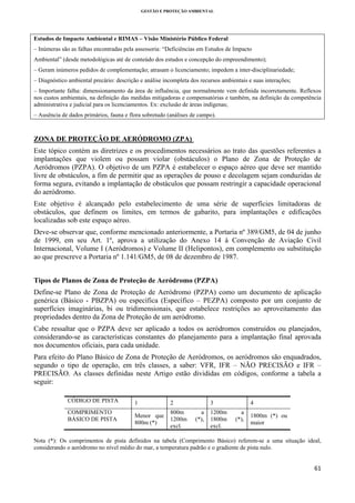 GESTÃO E PROTEÇÃO AMBIENTAL

 
Estudos de Impacto Ambiental e RIMAS – Visão Ministério Público Federal
– Inúmeras são as falhas encontradas pela assessoria: “Deficiências em Estudos de Impacto
Ambiental” (desde metodológicas até de conteúdo dos estudos e concepção do empreendimento);
– Geram inúmeros pedidos de complementação; atrasam o licenciamento; impedem a inter-disciplinariedade;
– Diagnóstico ambiental precário: descrição e análise incompleta dos recursos ambientais e suas interações;
– Importante falha: dimensionamento da área de influência, que normalmente vem definida incorretamente. Reflexos
nos custos ambientais, na definição das medidas mitigadoras e compensatórias e também, na definição da competência
administrativa e judicial para os licenciamentos. Ex: exclusão de áreas indígenas;
– Ausência de dados primários, fauna e flora sobretudo (análises de campo).

ZONA DE PROTEÇÃO DE AERÓDROMO (ZPA)
Este tópico contém as diretrizes e os procedimentos necessários ao trato das questões referentes a
implantações que violem ou possam violar (obstáculos) o Plano de Zona de Proteção de
Aeródromos (PZPA). O objetivo de um PZPA é estabelecer o espaço aéreo que deve ser mantido
livre de obstáculos, a fim de permitir que as operações de pouso e decolagem sejam conduzidas de
forma segura, evitando a implantação de obstáculos que possam restringir a capacidade operacional
do aeródromo.
Este objetivo é alcançado pelo estabelecimento de uma série de superfícies limitadoras de
obstáculos, que definem os limites, em termos de gabarito, para implantações e edificações
localizadas sob este espaço aéreo.
Deve-se observar que, conforme mencionado anteriormente, a Portaria nº 389/GM5, de 04 de junho
de 1999, em seu Art. 1º, aprova a utilização do Anexo 14 à Convenção de Aviação Civil
Internacional, Volume I (Aeródromos) e Volume II (Helipontos), em complemento ou substituição
ao que prescreve a Portaria nº 1.141/GM5, de 08 de dezembro de 1987.
Tipos de Planos de Zona de Proteção de Aeródromo (PZPA)
Define-se Plano de Zona de Proteção de Aeródromo (PZPA) como um documento de aplicação
genérica (Básico - PBZPA) ou específica (Específico – PEZPA) composto por um conjunto de
superfícies imaginárias, bi ou tridimensionais, que estabelece restrições ao aproveitamento das
propriedades dentro da Zona de Proteção de um aeródromo.
Cabe ressaltar que o PZPA deve ser aplicado a todos os aeródromos construídos ou planejados,
considerando-se as características constantes do planejamento para a implantação final aprovada
nos documentos oficiais, para cada unidade.
Para efeito do Plano Básico de Zona de Proteção de Aeródromos, os aeródromos são enquadrados,
segundo o tipo de operação, em três classes, a saber: VFR, IFR – NÃO PRECISÃO e IFR –
PRECISÃO. As classes definidas neste Artigo estão divididas em códigos, conforme a tabela a
seguir:
CÓDIGO DE PISTA
COMPRIMENTO
BÁSICO DE PISTA

1

2

Menor que
800m (*)

800m
1200m
excl.

3
a
(*),

1200m
1800m
excl.

4
a
(*),

1800m (*) ou
maior

Nota (*): Os comprimentos de pista definidos na tabela (Comprimento Básico) referem-se a uma situação ideal,
considerando o aeródromo no nível médio do mar, a temperatura padrão e o gradiente de pista nulo.

61 
 

 