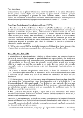 GESTÃO E PROTEÇÃO AMBIENTAL

 

Nota Importante
Esta autorização não se aplica a instalações ou construções de torres de alta tensão, cabos aéreos,
mastros, postes e outros objetos cuja configuração seja pouco visível à distância. Qualquer
aproveitamento que ultrapasse os gabaritos das Áreas Horizontal Interna, Cônica e Horizontal
Externa, não enquadrados no item anterior, deverá ser submetido à autorização, mediante pedido de
autorização para aproveitamento de propriedades estabelecido na Portaria nº 1.141/GM5.
Plano Específico de Zona de Proteção de Aeródromo (PEZPA)
O Plano Específico de Zona de Proteção de Aeródromo (PEZPA) é elaborado e aplicado quando
existem acidentes naturais e ou artificiais na região do aeródromo que não permitem a aplicação dos
parâmetros estabelecidos no plano básico, sendo necessário o desenvolvimento de um estudo
específico, visando atender às necessidades operacionais de um sítio aeroportuário. O PEZPA deve
conter: Localização e nome(s) do(s) aeródromo(s); Ato oficial que aprovou o respectivo Plano
Específico; Gabaritos; Restrições a serem observadas; Referência aos obstáculos que devam ser
sinalizados ou retirados; Referência aos pontos proeminentes, localizados na Zona de Proteção e
considerados perigosos à navegação, para efeito de sinalização; e Outros esclarecimentos e
informações julgados necessários.
O PEZPA, assim como o PBZPA, deve incluir todas as possibilidades de evolução futura previstas
pela autoridade aeronáutica, e somente poderá ser substituído por outro Plano Específico.
ZONEAMENTO DE RUÍDO
A principal forma de poluição atribuída à aviação é o ruído aeronáutico, que gera como impacto a
produção de algum nível de incômodo na população localizada nas proximidades dos aeródromos.
O incômodo, neste sentido, pode ser entendido como uma expressão da interferência causada pelo
ruído aeronáutico no desenvolvimento das atividades normais diárias, criando uma sensação
subjetiva e negativa do indivíduo em reação a este ruído. Por este motivo, são esperadas
reclamações contra as operações das aeronaves, por parte da população localizada próxima aos
aeródromos.
Com o intuito de amenizar este problema, foram criados, os Planos de Zoneamento de Ruído
(PZR), instrumentos para ordenamento da implantação, do uso e do desenvolvimento de atividades
já localizadas ou que venham a se localizar no entorno dos aeródromos, em função do ruído
aeronáutico.
O PZR é composto por curvas de nível de ruído e por restrições ao uso do solo nas áreas abrangidas
pelas mesmas. Este Plano possui duas curvas denominadas Curvas de Nível de Ruído 1 e 2, que
delimitam três áreas de ruído: Área I, Área II e Área III. Uma vez que o incômodo relativo ao ruído
aeronáutico está diretamente relacionado à distância da fonte emissora e à intensidade da emissão,
são estabelecidas restrições ao uso do solo nas proximidades dos aeródromos (Áreas I e II),
dependendo das atividades desenvolvidas.
A Área I, por ser a mais próxima da pista, é aquela onde o ruído aeronáutico é mais intenso,
podendo ocasionar sérios problemas de incômodo conforme o tempo de exposição. Nesta área, a
maioria das atividades urbanas é proibida.
Na Área II, os níveis de ruído e o incômodo são menores, o que torna possível o estabelecimento de
algumas atividades urbanas. Todavia, estão proibidas atividades ligadas à saúde, educação e cultura.
Na Área III, normalmente, não são registrados níveis de incômodos mais significativos e, portanto,
não são estabelecidas restrições ao seu uso.
Conforme mencionado anteriormente, a legislação que rege a matéria sobre Plano de Zoneamento
63 
 

 
