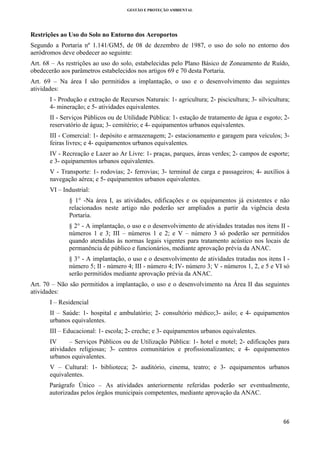GESTÃO E PROTEÇÃO AMBIENTAL

 

Restrições ao Uso do Solo no Entorno dos Aeroportos
Segundo a Portaria nº 1.141/GM5, de 08 de dezembro de 1987, o uso do solo no entorno dos
aeródromos deve obedecer ao seguinte:
Art. 68 – As restrições ao uso do solo, estabelecidas pelo Plano Básico de Zoneamento de Ruído,
obedecerão aos parâmetros estabelecidos nos artigos 69 e 70 desta Portaria.
Art. 69 – Na área I são permitidos a implantação, o uso e o desenvolvimento das seguintes
atividades:
I - Produção e extração de Recursos Naturais: 1- agricultura; 2- piscicultura; 3- silvicultura;
4- mineração; e 5- atividades equivalentes.
II - Serviços Públicos ou de Utilidade Pública: 1- estação de tratamento de água e esgoto; 2reservatório de água; 3- cemitério; e 4- equipamentos urbanos equivalentes.
III - Comercial: 1- depósito e armazenagem; 2- estacionamento e garagem para veículos; 3feiras livres; e 4- equipamentos urbanos equivalentes.
IV - Recreação e Lazer ao Ar Livre: 1- praças, parques, áreas verdes; 2- campos de esporte;
e 3- equipamentos urbanos equivalentes.
V - Transporte: 1- rodovias; 2- ferrovias; 3- terminal de carga e passageiros; 4- auxílios à
navegação aérea; e 5- equipamentos urbanos equivalentes.
VI – Industrial:
§ 1° -Na área I, as atividades, edificações e os equipamentos já existentes e não
relacionados neste artigo não poderão ser ampliados a partir da vigência desta
Portaria.
§ 2° - A implantação, o uso e o desenvolvimento de atividades tratadas nos itens II números 1 e 3; III – números 1 e 2; e V – número 3 só poderão ser permitidos
quando atendidas às normas legais vigentes para tratamento acústico nos locais de
permanência de público e funcionários, mediante aprovação prévia da ANAC.
§ 3° - A implantação, o uso e o desenvolvimento de atividades tratadas nos itens I número 5; II - número 4; III - número 4; IV- número 3; V - números 1, 2, e 5 e VI só
serão permitidos mediante aprovação prévia da ANAC.
Art. 70 – Não são permitidos a implantação, o uso e o desenvolvimento na Área II das seguintes
atividades:
I – Residencial
II – Saúde: 1- hospital e ambulatório; 2- consultório médico;3- asilo; e 4- equipamentos
urbanos equivalentes.
III – Educacional: 1- escola; 2- creche; e 3- equipamentos urbanos equivalentes.
IV
– Serviços Públicos ou de Utilização Pública: 1- hotel e motel; 2- edificações para
atividades religiosas; 3- centros comunitários e profissionalizantes; e 4- equipamentos
urbanos equivalentes.
V – Cultural: 1- biblioteca; 2- auditório, cinema, teatro; e 3- equipamentos urbanos
equivalentes.
Parágrafo Único – As atividades anteriormente referidas poderão ser eventualmente,
autorizadas pelos órgãos municipais competentes, mediante aprovação da ANAC.

66 
 

 