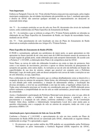 GESTÃO E PROTEÇÃO AMBIENTAL

 

Nota Importante
Embora no Parágrafo Único do Art. 70 da referida Portaria esteja prevista autorização, pelos órgãos
municipais competentes, das atividades inicialmente não permitidas na Área 2, mediante aprovação,
é diretriz da ANAC não autorizar qualquer atividade ou empreendimento em desacordo ao
enunciado deste artigo.
Art. 71 – As eventuais restrições ao uso do solo em Área III, decorrentes dos níveis de incômodo
sonoro, serão estabelecidas em Plano Específico de Zoneamento de Ruído.
Art. 72 – As restrições a que se referem os artigos 69 e 70 desta Portaria poderão ser alteradas na
elaboração de um Plano Específico de Zoneamento de Ruído, em função de necessidades locais,
mediante ato da ANAC.
Art. 73 – Todo parcelamento do solo localizado em área do Plano de Zoneamento de Ruído
observará as restrições estabelecidas nos Artigos 69 e 70 desta Portaria.
Plano Específico de Zoneamento de Ruído (PEZR)
O PEZR é, normalmente, aplicado nos aeródromos de maior porte, os quais apresentam ou irão
apresentar no futuro (período de até vinte anos) mais de 6.000 movimentos anuais de aeronaves da
aviação regular de grande porte, sendo elaborado para cada aeroporto determinado. De acordo com
a Portaria nº 1.141/GM5, a elaboração deste Plano é de competência atual da ANAC.
Neste Plano, as curvas de ruído são elaboradas levando-se em conta os tipos de aeronaves, bem
como o seu número de movimentos, previstos a operar no último horizonte de planejamento do
aeroporto em questão, entre outros dados. As restrições ao uso do solo são definidas em função das
especificidades de sua área de entorno, sempre que possível em conjunto com a Prefeitura
Municipal. Logo, de modo geral, cada um desses aeroportos terá curvas de ruído e restrições ao uso
do solo diferentes, ou seja, específicas.
Para a elaboração de um PEZR é necessário que se conheça detalhadamente como se desenvolve a
ocupação da área no entorno do aeroporto. Desta forma, são informações importantes: a área que é
ou será afetada pelo ruído aeronáutico, a situação do adensamento urbano, a localização das
diversas atividades, o nível de sua sensibilidade a este tipo de ruído, a legislação urbana local etc.
Todas estas informações precisam ser levadas em consideração para que o PEZR elaborado possa
refletir realmente a compatibilidade do uso do solo ao ruído aeronáutico, preservando o bem-estar
da comunidade.
Assim, é fundamental a participação da Prefeitura Municipal neste processo, uma vez que, além de
deter conhecimento sobre a realidade local, cabe à mesma planejar e controlar o uso, o
parcelamento e a ocupação do solo urbano, conforme estabelece o artigo. 30 da Constituição
Federal. Além disso, também a Administração Aeroportuária Local deve estar atenta para as
questões relacionadas com a ocupação do solo no entorno do aeroporto, tendo em vista o que
preconiza o RBHA 139.
Autorização para Aproveitamento do Solo em Área do PZR
Conforme a Portaria nº 1.141/GM5, o aproveitamento do solo em área contida em Plano de
Zoneamento de Ruído (PZR) deverá ser autorizado pela ANAC, obedecendo ao seguinte trâmite,
estabelecido no artigo 74 e apresentado a seguir:
1. Os processos em que couber análise dos PZR poderão ser encaminhados pelas Prefeituras
Municipais ou pelos interessados a Gerência Regional (GER) respectiva da ANAC,
67 
 

 