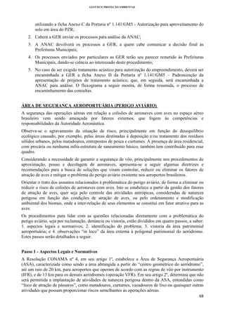 GESTÃO E PROTEÇÃO AMBIENTAL

 

utilizando a ficha Anexo C da Portaria nº 1.141/GM5 - Autorização para aproveitamento do
solo em área do PZR;
2. Caberá a GER enviar os processos para análise da ANAC;
3. A ANAC devolverá os processos a GER, a quem cabe comunicar a decisão final às
Prefeituras Municipais;
4. Os processos enviados por particulares as GER terão seu parecer remetido às Prefeituras
Municipais, dando-se ciência ao interessado deste procedimento;
5. No caso de ser exigido tratamento acústico para autorização do empreendimento, deverá ser
encaminhada a GER a ficha Anexo D da Portaria nº 1.141/GM5 – Padronização da
apresentação de projetos de tratamento acústico, que, em seguida, será encaminhada a
ANAC para análise. O fluxograma a seguir mostra, de forma resumida, o processo de
encaminhamento das consultas.
ÁREA DE SEGURANÇA AEROPORTUÁRIA (PERIGO AVIÁRIO)
A segurança das operações aéreas em relação a colisões de aeronaves com aves no espaço aéreo
brasileiro vem sendo ameaçada por fatores externos, que fogem às competências e
responsabilidades da Autoridade Aeronáutica.
Observa-se o agravamento da situação de risco, principalmente em função do desequilíbrio
ecológico causado, por exemplo, pelas áreas destinadas à deposição e/ou tratamento dos resíduos
sólidos urbanos, pelos matadouros, entrepostos de pesca e curtumes. A presença de área residencial,
com precária ou nenhuma infra-estrutura de saneamento básico, também tem contribuído para esse
quadro.
Considerando a necessidade de garantir a segurança de vôo, principalmente nos procedimentos de
aproximação, pouso e decolagem de aeronaves, apresenta-se a seguir algumas diretrizes e
recomendações para a busca de soluções que visam controlar, reduzir ou eliminar os fatores de
atração de aves e mitigar o problema do perigo aviário existente nos aeroportos brasileiros.
Orientar o trato dos assuntos relacionados à problemática do perigo aviário, de forma a eliminar ou
reduzir o risco de colisões de aeronaves com aves. Isto se estabelece a partir da gestão dos fatores
de atração de aves, quer seja pelo controle das atividades antrópicas, consideradas de natureza
perigosa em função das condições de atração de aves, ou pelo ordenamento e modificação
ambiental dos biomas, onde a inter-relação de seus elementos se constitui em fator atrativo para as
aves.
Os procedimentos para lidar com as questões relacionadas diretamente com a problemática do
perigo aviário, seja por reclamação, denúncia ou vistoria, estão divididos em quatro passos, a saber:
1. aspectos legais e normativos; 2. identificação do problema; 3. vistoria da área patrimonial
aeroportuária; e 4. observações “in loco” da área externa à poligonal patrimonial do aeródromo.
Estes passos serão detalhados a seguir.
Passo 1 - Aspectos Legais e Normativos
A Resolução CONAMA nº 4, em seu artigo 1º, estabelece a Área de Segurança Aeroportuária
(ASA), caracterizada como sendo a área abrangida a partir do “centro geométrico do aeródromo”,
até um raio de 20 km, para aeroportos que operam de acordo com as regras de vôo por instrumento
(IFR), e de 13 km para os demais aeródromos (operação VFR). Em seu artigo 2º, determina que não
será permitida a implantação de atividades de natureza perigosa dentro da ASA, entendidas como
“foco de atração de pássaros”, como matadouros, curtumes, vazadouros de lixo ou quaisquer outras
atividades que possam proporcionar riscos semelhantes às operações aéreas.
68 
 

 