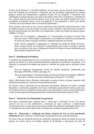 GESTÃO E PROTEÇÃO AMBIENTAL

 

O artigo 46 da Portaria nº 1.141/GM5 estabelece, em seu caput, que nas Áreas de Aproximação e
Áreas de Transição dos aeródromos e helipontos não são permitidas implantações de natureza
perigosa, mesmo não ultrapassando os gabaritos fixados. Em seu parágrafo 1º, denomina como
implantação de natureza perigosa uma série de atividades, dentre elas os matadouros, vazadouros de
lixo, culturas agrícolas que atraiam pássaros, assim como outras que podem proporcionar riscos
semelhantes às operações aéreas. Já em seu parágrafo 3º, dá competência a ANAC para decidir
“contrária ou favoravelmente sobre a execução da implantação”.
Nesse contexto, cabe observar que as áreas estabelecidas pela legislação citada determinam a área
de influência direta, no que diz respeito ao perigo aviário, referente a cada instrumento normativo,
devendo, primeiramente, ser observado o seu cumprimento. Ainda com relação aos aspectos legais,
o RBHA 139 define:
Seção 139.311, parágrafo c, subparágrafo 12, “Gerenciamento do Perigo da Fauna”. Este
item prevê para a administração aeroportuária a necessidade de estabelecer procedimentos
no intuito de avaliar os perigos existentes e implantar programas de controle.
Seção 139.427, parágrafo a, subparágrafo 3, “Programa de Gestão do Perigo da Fauna”.
Nesse sentido, deverão ser verificados os procedimentos para avaliar os perigos existentes
para o aeródromo, bem como o Programa de Gestão do Perigo da Fauna, estabelecidos pela
administração aeroportuária local.
Passo 2 – Identificação do Problema
A existência de concentração de aves e de possíveis focos de atração das mesmas, bem como o
aumento no número de eventos (incidentes/acidentes) registrados no aeródromo em questão, é um
indicador da presença de atividades que podem se constituir em perigo para as operações aéreas
na(s):
Área de Segurança Aeroportuária (ASA) do referido aeródromo, estabelecida pela
Resolução CONAMA nº 04/95, vide figura 10;
Áreas de Aproximação e Transição do Plano de Zona de Proteção de Aeródromo (PBZPA),
vide figura 2, ferindo os preceitos estabelecidos na Portaria nº 1.141/GM5.
Após a identificação desses elementos relacionados ao perigo aviário, os passos seguintes serão
resultado da realização de vistorias na área de influência direta.
As vistorias visam à elaboração de um documento denominado “Relatório de Visita”, contendo
fotografias e coordenadas geográficas dos focos considerados potencialmente atrativos para aves.
Este relatório deverá ser composto por duas partes: uma relacionada à vistoria na área patrimonial e
a outra na área externa da poligonal patrimonial, limitada pela dimensão da respectiva ASA.
Passo 3 – Vistoria da Área Patrimonial Aeroportuária
Esta etapa é constituída pelas seguintes fases: 1. observação e verificação “in loco” dos fatores
atrativos de aves na área patrimonial e solicitação de ações corretivas à Administração
Aeroportuária Local e concessão de prazo para a correção dos problemas identificados (Passo 3a); e
2. realização de nova vistoria objetivando a avaliação dos resultados alcançados (Passo 3b).
Passo 3a – Observação e verificação dos fatores atrativos de aves na área patrimonial,
solicitação de ações corretivas à Administração Aeroportuária Local e concessão de prazo.
Na visita à área do aeródromo deverá ser verificada a presença de fontes de atração de aves que
possam ser extintas através da atuação contínua de fiscalização e intervenção por parte da
69 
 

 