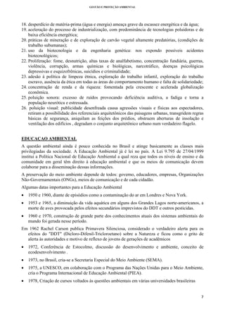 GESTÃO E PROTEÇÃO AMBIENTAL

 

18. desperdício de matéria-prima (água e energia) ameaça grave da escassez energética e da água;
19. aceleração do processo de industrialização, com predominância de tecnologias poluidoras e de
baixa eficiência energética;
20. práticas de mineração e de exploração de carvão vegetal altamente predatórias, (condições de
trabalho subumanas);
21. uso da biotecnologia e da engenharia genética: nos expondo possíveis acidentes
biotecnológicos;
22. Proliferação: fome, desnutrição, altas taxas de analfabetismo, concentração fundiária, guerras,
violência, corrupção, armas químicas e biológicas, narcotráfico, doenças psicológicas
depressivas e esquizofrênicas, suicídios e criminalidade;
23. adesão à política de limpeza étnica, exploração do trabalho infantil, exploração do trabalho
escravo, ausência da ética em todas as áreas do comportamento humano e falta de solidariedade;
24. concentração de renda e da riqueza: fomentada pela crescente e acelerada globalização
econômica.
25. poluição sonora: excesso de ruídos provocando deficiência auditiva, a fadiga e torna a
população neurótica e estressada.
26. poluição visual: publicidade desenfreada causa agressões visuais e físicas aos espectadores,
retiram a possibilidade dos referenciais arquitetônicos das paisagens urbanas, transgridem regras
básicas de segurança, aniquilam as feições dos prédios, obstruem aberturas de insolação e
ventilação dos edifícios , degradam o conjunto arquitetônico urbano num verdadeiro flagelo.
EDUCAÇAO AMBIENTAL
A questão ambiental ainda é pouco conhecida no Brasil e atinge basicamente as classes mais
privilegiadas da sociedade. A Educação Ambiental já é lei no país. A Lei 9.795 de 27/04/1999
institui a Política Nacional de Educação Ambiental a qual reza que todos os níveis de ensino e da
comunidade em geral têm direito à educação ambiental e que os meios de comunicação devem
colaborar para a disseminação dessas informações.
A preservação do meio ambiente depende de todos: governo, educadores, empresas, Organizações
Não-Governamentais (ONGs), meios de comunicação e de cada cidadão.
Algumas datas importantes para a Educação Ambiental
•

1950 e 1960, diante de episódios como a contaminação do ar em Londres e Nova York.

•

1953 e 1965, a diminuição da vida aquática em alguns dos Grandes Lagos norte-americanos, a
morte de aves provocada pelos efeitos secundários imprevistos do DDT e outros pesticidas.

•

1960 e 1970, construção de grande parte dos conhecimentos atuais dos sistemas ambientais do
mundo foi gerada nesse período.

Em 1962 Rachel Carson publica Primavera Silenciosa, considerado o verdadeiro alerta para os
efeitos do "DDT" (Dicloro-Difenil-Tricloroetano) sobre a Natureza e ficou como o grito de
alerta às autoridades e motivo de reflexo de jovens de gerações de acadêmicos
•

1972, Conferência de Estocolmo, discussão do desenvolvimento e ambiente, conceito de
ecodesenvolvimento .

•

1973, no Brasil, cria-se a Secretaria Especial do Meio Ambiente (SEMA).

•

1975, a UNESCO, em colaboração com o Programa das Nações Unidas para o Meio Ambiente,
cria o Programa Internacional de Educação Ambiental (PIEA).

•

1978, Criação de cursos voltados às questões ambientais em várias universidades brasileiras

7 
 

 