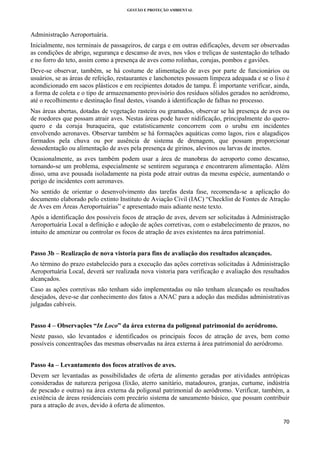 GESTÃO E PROTEÇÃO AMBIENTAL

 

Administração Aeroportuária.
Inicialmente, nos terminais de passageiros, de carga e em outras edificações, devem ser observadas
as condições de abrigo, segurança e descanso de aves, nos vãos e treliças de sustentação do telhado
e no forro do teto, assim como a presença de aves como rolinhas, corujas, pombos e gaviões.
Deve-se observar, também, se há costume de alimentação de aves por parte de funcionários ou
usuários, se as áreas de refeição, restaurantes e lanchonetes possuem limpeza adequada e se o lixo é
acondicionado em sacos plásticos e em recipientes dotados de tampa. É importante verificar, ainda,
a forma de coleta e o tipo de armazenamento provisório dos resíduos sólidos gerados no aeródromo,
até o recolhimento e destinação final destes, visando à identificação de falhas no processo.
Nas áreas abertas, dotadas de vegetação rasteira ou gramados, observar se há presença de aves ou
de roedores que possam atrair aves. Nestas áreas pode haver nidificação, principalmente do queroquero e da coruja buraqueira, que estatisticamente concorrem com o urubu em incidentes
envolvendo aeronaves. Observar também se há formações aquáticas como lagos, rios e alagadiços
formados pela chuva ou por ausência de sistema de drenagem, que possam proporcionar
dessedentação ou alimentação de aves pela presença de girinos, alevinos ou larvas de insetos.
Ocasionalmente, as aves também podem usar a área de manobras do aeroporto como descanso,
tornando-se um problema, especialmente se sentirem segurança e encontrarem alimentação. Além
disso, uma ave pousada isoladamente na pista pode atrair outras da mesma espécie, aumentando o
perigo de incidentes com aeronaves.
No sentido de orientar o desenvolvimento das tarefas desta fase, recomenda-se a aplicação do
documento elaborado pelo extinto Instituto de Aviação Civil (IAC) “Checklist de Fontes de Atração
de Aves em Áreas Aeroportuárias” e apresentado mais adiante neste texto.
Após a identificação dos possíveis focos de atração de aves, devem ser solicitadas à Administração
Aeroportuária Local a definição e adoção de ações corretivas, com o estabelecimento de prazos, no
intuito de amenizar ou controlar os focos de atração de aves existentes na área patrimonial.
Passo 3b – Realização de nova vistoria para fins de avaliação dos resultados alcançados.
Ao término do prazo estabelecido para a execução das ações corretivas solicitadas à Administração
Aeroportuária Local, deverá ser realizada nova vistoria para verificação e avaliação dos resultados
alcançados.
Caso as ações corretivas não tenham sido implementadas ou não tenham alcançado os resultados
desejados, deve-se dar conhecimento dos fatos a ANAC para a adoção das medidas administrativas
julgadas cabíveis.
Passo 4 – Observações “In Loco” da área externa da poligonal patrimonial do aeródromo.
Neste passo, são levantados e identificados os principais focos de atração de aves, bem como
possíveis concentrações das mesmas observadas na área externa à área patrimonial do aeródromo.
Passo 4a – Levantamento dos focos atrativos de aves.
Devem ser levantadas as possibilidades de oferta de alimento geradas por atividades antrópicas
consideradas de natureza perigosa (lixão, aterro sanitário, matadouros, granjas, curtume, indústria
de pescado e outras) na área externa da poligonal patrimonial do aeródromo. Verificar, também, a
existência de áreas residenciais com precário sistema de saneamento básico, que possam contribuir
para a atração de aves, devido à oferta de alimentos.
70 
 

 