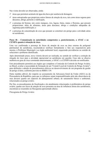 GESTÃO E PROTEÇÃO AMBIENTAL

 

Nas visitas deverão ser observadas, ainda:
áreas que permitem acúmulo de água da chuva por ausência de drenagem;
áreas antropizadas que propiciem outros fatores de atração de aves, tais como áreas seguras para
descanso, abrigo, pernoite e nidificação,
a presença de biomas, tais como mangues, rios, lagoas, baías, matas e florestas, que possam
proporcionar, além de alimento, áreas para descanso, abrigo e condições adequadas de
segurança para nidificação; e
a presença de concentração de aves que possam se constituir em perigo para a atividade aérea
no aeródromo.
Passo 4b – Comunicação às autoridades competentes e, posteriormente, a ANAC e ao
CENIPA quanto à situação de risco.
Uma vez confirmada a presença de focos de atração de aves na área externa da poligonal
patrimonial do aeródromo, recomenda-se notificar formalmente o fato aos responsáveis pelo
mesmo, à Prefeitura Municipal e ao órgão ambiental local, requerendo providências no sentido de
solucionar o problema identificado.
Após determinado prazo, nova vistoria deverá ser realizada, no sentido de verificar a extinção da
situação de risco para a atividade operacional no aeródromo em questão. Caso não se observe
melhoria no grau de risco constatado anteriormente, a ANAC e o CENIPA deverão ser notificados.
Este procedimento permitirá aos órgãos que compõem a Comissão de Controle do Perigo Aviário,
no Brasil, avaliar a necessidade de formação de um “Comitê Local de Controle do Perigo Aviário”,
para definição e adoção de procedimentos efetivos no desenvolvimento de um programa de gestão
do perigo aviário, conforme previsto no RBHA 139.
Outra medida cabível, diz respeito ao acionamento da Advocacia Geral da União (AGU) ou da
Procuradoria da República, para que os infratores sejam responsabilizados pela não observância de
seus deveres quanto aos aspectos de planejamento urbano, de saneamento básico e ambiental,
relacionados ao perigo aviário.
Por fim, os procedimentos de fiscalização e de atendimento relacionados à problemática do perigo
aviário, quanto aos focos de atração de aves presentes na área de influência direta dos aeródromos,
encontram-se resumidos no fluxograma apresentado abaixo.
Fluxograma do Perigo Aviário

71 
 

 