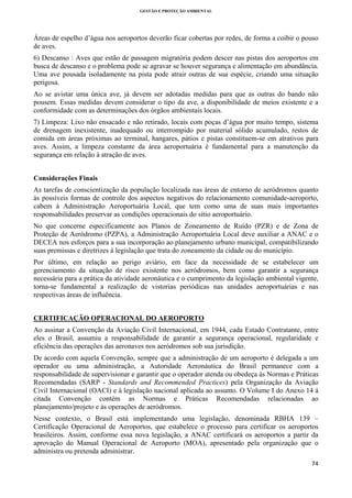 GESTÃO E PROTEÇÃO AMBIENTAL

 

Áreas de espelho d’água nos aeroportos deverão ficar cobertas por redes, de forma a coibir o pouso
de aves.
6) Descanso : Aves que estão de passagem migratória podem descer nas pistas dos aeroportos em
busca de descanso e o problema pode se agravar se houver segurança e alimentação em abundância.
Uma ave pousada isoladamente na pista pode atrair outras de sua espécie, criando uma situação
perigosa.
Ao se avistar uma única ave, já devem ser adotadas medidas para que as outras do bando não
pousem. Essas medidas devem considerar o tipo da ave, a disponibilidade de meios existente e a
conformidade com as determinações dos órgãos ambientais locais.
7) Limpeza: Lixo não ensacado e não retirado, locais com poças d’água por muito tempo, sistema
de drenagem inexistente, inadequado ou interrompido por material sólido acumulado, restos de
comida em áreas próximas ao terminal, hangares, pátios e pistas constituem-se em atrativos para
aves. Assim, a limpeza constante da área aeroportuária é fundamental para a manutenção da
segurança em relação à atração de aves.
Considerações Finais
As tarefas de conscientização da população localizada nas áreas de entorno de aeródromos quanto
às possíveis formas de controle dos aspectos negativos do relacionamento comunidade-aeroporto,
cabem à Administração Aeroportuária Local, que tem como uma de suas mais importantes
responsabilidades preservar as condições operacionais do sítio aeroportuário.
No que concerne especificamente aos Planos de Zoneamento de Ruído (PZR) e de Zona de
Proteção de Aeródromo (PZPA), a Administração Aeroportuária Local deve auxiliar a ANAC e o
DECEA nos esforços para a sua incorporação ao planejamento urbano municipal, compatibilizando
suas premissas e diretrizes à legislação que trata do zoneamento da cidade ou do município.
Por último, em relação ao perigo aviário, em face da necessidade de se estabelecer um
gerenciamento da situação de risco existente nos aeródromos, bem como garantir a segurança
necessária para a prática da atividade aeronáutica e o cumprimento da legislação ambiental vigente,
torna-se fundamental a realização de vistorias periódicas nas unidades aeroportuárias e nas
respectivas áreas de influência.
CERTIFICAÇÃO OPERACIONAL DO AEROPORTO
Ao assinar a Convenção da Aviação Civil Internacional, em 1944, cada Estado Contratante, entre
eles o Brasil, assumiu a responsabilidade de garantir a segurança operacional, regularidade e
eficiência das operações das aeronaves nos aeródromos sob sua jurisdição.
De acordo com aquela Convenção, sempre que a administração de um aeroporto é delegada a um
operador ou uma administração, a Autoridade Aeronáutica do Brasil permanece com a
responsabilidade de supervisionar e garantir que o operador atenda ou obedeça às Normas e Práticas
Recomendadas (SARP - Standards and Recommended Practices) pela Organização da Aviação
Civil Internacional (OACI) e à legislação nacional aplicada ao assunto. O Volume I do Anexo 14 à
citada Convenção contém as Normas e Práticas Recomendadas relacionadas ao
planejamento/projeto e às operações de aeródromos.
Nesse contexto, o Brasil está implementando uma legislação, denominada RBHA 139 –
Certificação Operacional de Aeroportos, que estabelece o processo para certificar os aeroportos
brasileiros. Assim, conforme essa nova legislação, a ANAC certificará os aeroportos a partir da
aprovação do Manual Operacional de Aeroporto (MOA), apresentado pela organização que o
administra ou pretenda administrar.
74 
 

 