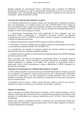 GESTÃO E PROTEÇÃO AMBIENTAL

 

Qualquer alteração das características físicas e operacionais após a obtenção do Certificado
Operacional do Aeroporto irá exigir da Administração Aeroportuária Local um novo processo de
homologação. Após a homologação dessas alterações, deverá ser realizado um novo processo de
Certificação, visando incorporá-las ao MOA.
Concessão do Certificado Operacional de Aeroporto
Um Certificado Operacional de Aeroporto somente será concedido após a conclusão do processo
para a sua homologação, a ser obtida de acordo com a IAC 2328-0790 (IMA 58-10), e depois de
terem sido atendidas todas as exigências da legislação, incluindo a aprovação do respectivo Manual
de Operações do Aeroporto (MOA). Entretanto, antes de conceder um Certificado Operacional do
Aeroporto, a ANAC deverá assegurar-se de que:
1. a Administração Aeroportuária Local esteja estabelecida de forma adequada e que seus
funcionários tenham a qualificação e a competência necessárias, previstas em instruções
complementares do ANAC e do DECEA, para operar e manter o aeroporto em conformidade com
os padrões de segurança operacional;
2. o Manual de Operações do Aeroporto (MOA) atenda aos requisitos estabelecidos;
3. as facilidades, os serviços e equipamentos do aeroporto estejam em conformidade com as normas
e os procedimentos indicados na Seção 139.5 do RBHA 139;
4. os procedimentos de operação do aeroporto atendam aos requisitos mínimos de segurança
operacional das aeronaves, segundo a legislação indicada; e
5. o aeroporto possua um Sistema de Gerenciamento de Segurança Operacional (SGSO) implantado
até 24 de novembro de 2005.
Após a conclusão, com êxito, do processamento da solicitação formal e da inspeção inicial de
certificação operacional, a ANAC concederá o Certificado Operacional do Aeroporto, conforme
modelo estabelecido no Apêndice B do RBHA 139, aprovando as características físicas e
operacionais, além de outros procedimentos e práticas especificados no MOA, incluindo-se os
possíveis desvios tratados.
Suspensão ou Cancelamento do Certificado Operacional de Aeroporto
A ANAC poderá suspender ou mesmo cancelar um Certificado Operacional de Aeroporto, passando
este cancelamento ou suspensão a vigorar a partir da data em que a Administração Aeroportuária
Local receber a notificação, ou na data especificada no referido documento. Neste caso, ficam
proibidas as operações de transporte aéreo doméstico ou internacional com aeronaves que possuam
mais de sessenta assentos.
Tal proibição vigorará até que a ANAC constate haverem cessado os motivos que levaram à
suspensão ou até que novo processo de Certificação seja solicitado e concluído.
Inspeção Aeroportuária
Após a concessão do Certificado Operacional do Aeroporto, a ANAC realizará inspeções, a fim de
verificar a manutenção das características físicas e operacionais do aeroporto. Essas inspeções serão
realizadas em conformidade com o processo estabelecido na IAC 162-1001, relativa à Inspeção
Aeroportuária.
Durante uma Inspeção Aeroportuária Periódica ou Especial, caso seja identificada alguma nãoconformidade que comprometa a segurança operacional, a ANAC poderá suspender ou cancelar o
Certificado Operacional do Aeroporto.
76 
 

 