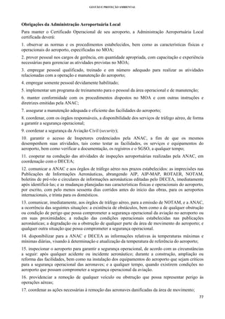 GESTÃO E PROTEÇÃO AMBIENTAL

 

Obrigações da Administração Aeroportuária Local
Para manter o Certificado Operacional de seu aeroporto, a Administração Aeroportuária Local
certificada deverá:
1. observar as normas e os procedimentos estabelecidos, bem como as características físicas e
operacionais do aeroporto, especificadas no MOA;
2. prover pessoal nos cargos de gerência, em quantidade apropriada, com capacitação e experiência
necessárias para gerenciar as atividades previstas no MOA;
3. empregar pessoal qualificado, treinado e em número adequado para realizar as atividades
relacionadas com a operação e manutenção do aeroporto;
4. empregar somente pessoal devidamente habilitado;
5. implementar um programa de treinamento para o pessoal da área operacional e de manutenção;
6. manter conformidade com os procedimentos dispostos no MOA e com outras instruções e
diretrizes emitidas pela ANAC;
7. assegurar a manutenção adequada e eficiente das facilidades do aeroporto;
8. coordenar, com os órgãos responsáveis, a disponibilidade dos serviços de tráfego aéreo, de forma
a garantir a segurança operacional;
9. coordenar a segurança da Aviação Civil (security);
10. garantir o acesso de Inspetores credenciados pela ANAC, a fim de que os mesmos
desempenhem suas atividades, tais como testar as facilidades, os serviços e equipamentos do
aeroporto, bem como verificar a documentação, os registros e o SGSO, a qualquer tempo;
11. cooperar na condução das atividades de inspeções aeroportuárias realizadas pela ANAC, em
coordenação com o DECEA;
12. comunicar a ANAC e aos órgãos de tráfego aéreo nos prazos estabelecidos: as imprecisões nas
Publicações de Informações Aeronáuticas, abrangendo AIP, AIP-MAP, ROTAER, NOTAM,
boletins de pré-vôo e circulares de informações aeronáuticas editadas pelo DECEA, imediatamente
após identificá-las; e as mudanças planejadas nas características físicas e operacionais do aeroporto,
por escrito, com pelo menos sessenta dias corridos antes do início das obras, para os aeroportos
internacionais, e trinta para os domésticos.
13. comunicar, imediatamente, aos órgãos de tráfego aéreo, para a emissão de NOTAM, e a ANAC,
a ocorrência das seguintes situações: a existência de obstáculos, bem como a de qualquer obstrução
ou condição de perigo que possa comprometer a segurança operacional da aviação no aeroporto ou
em suas proximidades; a redução das condições operacionais estabelecidas nas publicações
aeronáuticas; a degradação ou a obstrução de qualquer parte da área de movimento do aeroporto; e
qualquer outra situação que possa comprometer a segurança operacional.
14. disponibilizar para a ANAC e DECEA as informações relativas às temperaturas máximas e
mínimas diárias, visando à determinação e atualização da temperatura de referência do aeroporto;
15. inspecionar o aeroporto para garantir a segurança operacional, de acordo com as circunstâncias
a seguir: após qualquer acidente ou incidente aeronáutico; durante a construção, ampliação ou
reforma das facilidades, bem como na instalação dos equipamentos do aeroporto que sejam críticos
para a segurança operacional das aeronaves; e a qualquer tempo, quando existirem condições no
aeroporto que possam comprometer a segurança operacional da aviação.
16. providenciar a remoção de qualquer veículo ou obstrução que possa representar perigo às
operações aéreas;
17. coordenar as ações necessárias à remoção das aeronaves danificadas da área de movimento;
77 
 

 