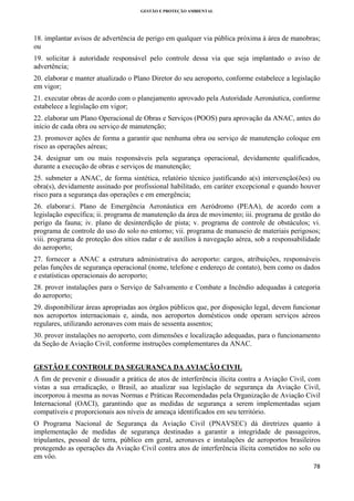 GESTÃO E PROTEÇÃO AMBIENTAL

 

18. implantar avisos de advertência de perigo em qualquer via pública próxima à área de manobras;
ou
19. solicitar à autoridade responsável pelo controle dessa via que seja implantado o aviso de
advertência;
20. elaborar e manter atualizado o Plano Diretor do seu aeroporto, conforme estabelece a legislação
em vigor;
21. executar obras de acordo com o planejamento aprovado pela Autoridade Aeronáutica, conforme
estabelece a legislação em vigor;
22. elaborar um Plano Operacional de Obras e Serviços (POOS) para aprovação da ANAC, antes do
início de cada obra ou serviço de manutenção;
23. promover ações de forma a garantir que nenhuma obra ou serviço de manutenção coloque em
risco as operações aéreas;
24. designar um ou mais responsáveis pela segurança operacional, devidamente qualificados,
durante a execução de obras e serviços de manutenção;
25. submeter a ANAC, de forma sintética, relatório técnico justificando a(s) intervenção(ões) ou
obra(s), devidamente assinado por profissional habilitado, em caráter excepcional e quando houver
risco para a segurança das operações e em emergência;
26. elaborar:i. Plano de Emergência Aeronáutica em Aeródromo (PEAA), de acordo com a
legislação específica; ii. programa de manutenção da área de movimento; iii. programa de gestão do
perigo da fauna; iv. plano de desinterdição de pista; v. programa de controle de obstáculos; vi.
programa de controle do uso do solo no entorno; vii. programa de manuseio de materiais perigosos;
viii. programa de proteção dos sítios radar e de auxílios à navegação aérea, sob a responsabilidade
do aeroporto;
27. fornecer a ANAC a estrutura administrativa do aeroporto: cargos, atribuições, responsáveis
pelas funções de segurança operacional (nome, telefone e endereço de contato), bem como os dados
e estatísticas operacionais do aeroporto;
28. prover instalações para o Serviço de Salvamento e Combate a Incêndio adequadas à categoria
do aeroporto;
29. disponibilizar áreas apropriadas aos órgãos públicos que, por disposição legal, devem funcionar
nos aeroportos internacionais e, ainda, nos aeroportos domésticos onde operam serviços aéreos
regulares, utilizando aeronaves com mais de sessenta assentos;
30. prover instalações no aeroporto, com dimensões e localização adequadas, para o funcionamento
da Seção de Aviação Civil, conforme instruções complementares da ANAC.
GESTÃO E CONTROLE DA SEGURANÇA DA AVIAÇÃO CIVIL
A fim de prevenir e dissuadir a prática de atos de interferência ilícita contra a Aviação Civil, com
vistas a sua erradicação, o Brasil, ao atualizar sua legislação de segurança da Aviação Civil,
incorporou à mesma as novas Normas e Práticas Recomendadas pela Organização de Aviação Civil
Internacional (OACI), garantindo que as medidas de segurança a serem implementadas sejam
compatíveis e proporcionais aos níveis de ameaça identificados em seu território.
O Programa Nacional de Segurança da Aviação Civil (PNAVSEC) dá diretrizes quanto à
implementação de medidas de segurança destinadas a garantir a integridade de passageiros,
tripulantes, pessoal de terra, público em geral, aeronaves e instalações de aeroportos brasileiros
protegendo as operações da Aviação Civil contra atos de interferência ilícita cometidos no solo ou
em vôo.
78 
 

 