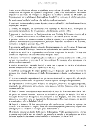 GESTÃO E PROTEÇÃO AMBIENTAL

 

Assim, com o objetivo de adequar as atividades aeroportuárias à legislação vigente, devem ser
incorporadas ao Programa de Segurança Aeroportuária (PSA) e aos procedimentos das demais
organizações envolvidas na operação dos aeroportos as orientações contidas no PNAVSEC, de
forma a garantir um nível adequado de proteção da Aviação Civil contra atos de interferência ilícita.
De acordo com a legislação brasileira, cabe à administração aeroportuária:
1. estabelecer e manter um Programa de Segurança Aeroportuária (PSA), detalhando as medidas de
segurança no aeroporto;
2. nomear, no aeroporto, um responsável pela segurança da Aviação Civil, encarregado de
coordenar a implementação dos procedimentos estabelecidos no respectivo PSA;
3. assegurar o estabelecimento e o funcionamento de uma Comissão de Segurança Aeroportuária
(CSA), no caso de aeroportos com operação de aeronaves com mais de sessenta assentos;
4. garantir a inclusão das necessidades e dos requisitos de segurança da Aviação Civil em projetos e
construção de novas instalações aeroportuárias, bem como na reforma ou ampliação das existentes,
submetendo-as à prévia aprovação da ANAC;
5. acompanhar a elaboração dos procedimentos de segurança previstos nos Programas de Segurança
de Empresa Aérea (PSEA) e supervisionar a sua implementação no respectivo aeroporto;
6. explicitar no seu PSA as responsabilidades referentes à segurança da Aviação Civil das suas
contratadas, empresas de serviços auxiliares de transporte aéreo;
7. fiscalizar e supervisionar a implementação das medidas de segurança estabelecidas no PSA, para
os seus concessionários e empresas de serviços auxiliares de transporte aéreo contratadas pela
administração aeroportuária;
8. realizar as avaliações, auditorias internas e testes com o objetivo de verificar a eficácia das
medidas estabelecidas no PSA, sob a supervisão da ANAC;
9. coordenar a participação dos órgãos públicos que, por disposição legal, devam funcionar no
aeroporto com o intuito de atuar nas atividades de segurança aeroportuária, consubstanciando-as no
PSA;
10. informar aos órgãos e operadores aéreos que tiverem acesso ao PSA, ou parte dele, a legislação
relativa aos documentos sobre salvaguarda de assuntos sigilosos e as respectivas penalidades;
11. implementar os controles gerais de acesso nos aeroportos, envolvendo passageiros tripulantes,
empregados da administração aeroportuária, outras pessoas, veículos, bagagens, carga, correio e
outras mercadorias;
12. fornecer e manter os equipamentos para a realização de inspeções de segurança da aviação civil;
13. prover os recursos humanos, treinados na atividade de proteção da Aviação Civil para a
realização de inspeções de segurança nos passageiros e suas bagagens, bem como nas demais
pessoas que necessitem entrar nas áreas restritas de segurança (ARS), exceto nos casos em que isto
seja realizado por efetivo da Polícia Federal;
14. impedir o acesso às ARS de passageiros que não satisfaçam aos requisitos de segurança da
Aviação Civil, comunicando à empresa aérea, em formulário apropriado, para que seja negado o seu
embarque, por não satisfazer as condições gerais de transporte; e
15. implantar e manter um Centro de Operações de Emergência (COE), que se constitui no setor de
segurança aeroportuária que, em situações de emergência, permite o gerenciamento de crises,
incluindo aquelas decorrentes de atos de interferência ilícita contra a Aviação Civil.

79 
 

 