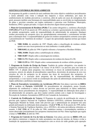 GESTÃO E PROTEÇÃO AMBIENTAL

 

GESTÃO E CONTROLE DO MEIO AMBIENTE
Os programas de gestão e controle do meio ambiente têm como objetivo estabelecer procedimentos
a serem adotados com vistas à redução dos impactos e riscos ambientais, por meio do
estabelecimento de medidas preventivas e corretivas, além de ações em casos de emergência. Em
geral, possuem também uma hierarquia de responsabilidades para os envolvidos na implementação
do plano e prevêem consultas aos órgãos ambientais e parcerias com Prefeituras Municipais,
bombeiros, ONG e grupos privados. A seguir são descritos alguns desses programas:
1. Plano de Gerenciamento de Resíduos (PGR): É de caráter obrigatório e, conforme a Resolução
CONAMA nº 5, de 05 de janeiro de 1993, destina-se a orientar o gerenciamento de resíduos dentro
da unidade aeroportuária, sendo de responsabilidade do administrador do aeroporto. Qualquer
resíduo proveniente do aeroporto deve ser apropriadamente armazenado e corretamente enviado
para a destinação final. A responsabilidade do gestor de resíduos aeroportuários somente cessa após
o preenchimento do “manifesto de resíduos”. A seguir são apresentadas algumas normas que tratam
do PGR:
a. NBR 10.004, de setembro de 1987: Dispõe sobre a classificação de resíduos sólidos
quanto aos seus riscos potenciais ao meio ambiente e à saúde pública;
b. NBR 8.843, de julho de 1996: Capítulo referente a Aeroportos e Resíduos Sólidos;
c. NBR, 10.006: Dispõe sobre a solubilização de sólidos;
d. NBR 10.007: Dispõe sobre a amostragem de resíduos;
e. NBR 11.174: Dispõe sobre o armazenamento de resíduos de classes II e III;
f. NBR 12.235 de 1992: Dispõe sobre o armazenamento de resíduos sólidos perigosos.
2. Programa de Gestão do Perigo da Fauna: Também de caráter obrigatório, visa atender às
exigências estabelecidas pela Emenda 5 do Anexo 14 da OACI e ao previsto para este tema no
RBHA 139. A adoção deste programa visa minimizar os riscos de acidente/incidente com as
aeronaves, através da adoção de procedimentos específicos, decorrentes da presença de aves nos
circuitos de vôo do aeroporto ou de animais nas áreas de movimento dos aeroportos. A
implementação e a execução deste programa são de responsabilidade da administração
aeroportuária, e o seu sucesso reside na coordenação das ações da administração aeroportuária, dos
órgãos ambientais e prefeituras municipais.
3. Plano de Emergência Aeronáutica em Aeródromo (PEAA): Este plano é previsto no RBHA
139 e também na Portaria 1.141/GM5. Os procedimentos de emergência, pouso forçado,
alijamento de combustível e outros devem ser previstos para minimizar os danos ambientais
decorrentes desses procedimentos de emergência. A responsabilidade de elaboração deste plano é
do administrador do aeroporto, que deve manter estreito contato com o órgão de Investigação e
Prevenção de Acidentes Aeronáuticos (DIPAA) do Comando da Aeronáutica.
4. Controle da Proliferação de Vetores: O Programa de controle da proliferação de vetores é
previsto pela Agência Nacional de Vigilância Sanitária (ANVISA), conforme determinação da
Organização Mundial de Saúde, tendo sido previsto que a administração do aeroporto tem uma
grande participação na elaboração deste programa. A Lei nº 9.782, de 26 de janeiro de 1999, define
o Sistema Nacional de Vigilância Sanitária, cria a ANVISA e dá outras providências referentes ao
assunto. A IAC 2310, de 15 de julho de 1986, estabelece normas e recomendações sanitárias a
serem observadas principalmente nos aeroportos internacionais do País. Outra legislação que regula
o tema é a NBR 8844, de abril de 1985.
5. Programa de Controle do Uso do Solo no Entorno: Este plano, previsto no RBHA 139, tem
por objetivo minimizar o impacto do ruído aeronáutico nas áreas de entorno, de forma a evitar a
instalação de equipamentos urbanos incompatíveis com os níveis de ruído gerados pela operação
80 
 

 