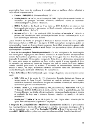GESTÃO E PROTEÇÃO AMBIENTAL

 

aeroportuária, bem como de obstáculos à operação aérea. A legislação abaixo subsidiará a
elaboração do programa em tela:
a. Portaria 1.141/GM5, de 08 de dezembro de 1987;
b. Resolução CONAMA nº 01, de 08 de março de 1990: Dispõe sobre a emissão de ruído em
decorrência de quaisquer atividades industriais, comerciais, sociais ou recreativas,
determinando padrões, critérios e diretrizes;
c. RBHA 36 (Padrões de Ruído), de 1º de março de 1989: Estabelece as condições para
homologação das aeronaves que operam no Brasil, seguindo basicamente o conteúdo do
Anexo 16, Volume 1 da OACI;
d. Decreto nº93.413, de 15 de outubro de 1986: Promulga a Convenção nº 148 sobre a
proteção dos trabalhadores contra os riscos profissionais devido à contaminação do ar, ao
ruído e às vibrações no local de trabalho.
Com a finalidade de atender aos princípios e diretrizes da Política Nacional do Meio Ambiente,
estabelecidos pela Lei no 9638, de 31 de Agosto de 1981, outros planos e programas podem ser
implementados, visando ao desenvolvimento sustentado da atividade aeroportuária, embora não
sejam obrigatórios perante a legislação atual. Dentre eles, recomenda-se o desenvolvimento dos
seguintes planos e programas:
6. Plano de Recuperação de Áreas Degradadas (PRAD): Visa à recuperação das áreas atingidas
pela construção ou ampliação da infra-estrutura aeronáutica. A responsabilidade do empreendedor
aumenta dependendo da geografia do local e da tipologia do solo, pois há o risco de erosão, devido
à remoção da vegetação. Mesmo após a recuperação destas áreas, a administração aeroportuária
deve estar atenta quanto ao surgimento de focos erosivos devido à grande extensão de áreas
pavimentadas, que exigem um sistema de drenagem que pode se mostrar ineficiente, podendo
também contribuir para atração de avifauna. É necessário um monitoramento constante para
detecção e adoção, em tempo, de medidas corretivas relacionadas tanto com a manutenção do
sistema de drenagem, quanto com o tratamento dos focos erosivos.
7. Plano de Gestão dos Recursos Naturais (água e energia): Regulam o tema as seguintes normas
legais:
a. NBR 9.916, de 1 de agosto de 1995 (Aeroportos: Proteção Sanitária do Sistema de
Abastecimento de Água Potável): Estabelece as condições exigíveis para a proteção
sanitária do sistema de abastecimento de água em aeroportos e controle de manutenção da
qualidade de água utilizada em aeronaves;
b. Portaria 1469/GM, de 29 de dezembro de 2000, em substituição à Portaria no 36/GM, de
19 de janeiro de 1990, do Ministério da Saúde. Aprova a Norma de Qualidade da Água para
Consumo Humano, que dispõe sobre procedimentos e responsabilidades acerca do controle
da qualidade da água para o consumo humano, estabelece os padrões e dá outras
providências;
c. Resolução CONAMA nº 20, de 18 de julho de 1986: Dispõe sobre a classificação das
águas, bem como determina os padrões de lançamento.
8. Programa de Acompanhamento e Monitoração dos Impactos: Estabelece os procedimentos
para o acompanhamento das medidas adotadas para o controle e minimização dos impactos. Deve
estar em consonância com o Art. 9º da Resolução CONAMA nº 1, de 23 de janeiro de 1986. A
norma ISSO 14.000 também regula o tema, estabelecendo a necessidade da auditoria ambiental.

81 
 

 