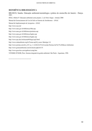 GESTÃO E PROTEÇÃO AMBIENTAL

 

REFERÊNCIA BIBLIOGRÁFICA
BRANCO, Sandra. Educação ambiental:metodologia e prática de ensino.Rio de Janeiro : Dunya.
2003.
DÍAZ, Alberto P. Educação ambiental como projeto. 2. ed. Porto Alegre : Artmed, 2000
Manual do Gerenciamento do Uso do Solo no Entorno de Aeródromos – ANAC
Manual de Implementação de Aeroportos - ANAC
http://www.icao.int/
http://www.anac.gov.br/biblioteca/rbha.asp
http://www.anac.gov.br/biblioteca/portarias.asp
http://www.anac.gov.br/biblioteca/legleis.asp
http://www.anac.gov.br/biblioteca/legdec.asp
http://www.eps.ufsc.br/disserta98/bogo/cap3.html
http://www.redeambiente.org.br/Temas.asp?id_secao=2&artigo=14
http://www.juristas.com.br/a_831~p_1~A-Efic%C3%A1cia-das-Normas-Jur%C3%ADdicas-Ambientais
http://www.gestaoambiental.com.br/articles.php?id=35
http://www.geocities.com/sgabsiso/comp.htm
VITERBO JÚNIOR, Ênio. Sistema integrado de gestão ambiental. São Paulo : Aquariana, 1998.

                                                            
 

82 
 

 