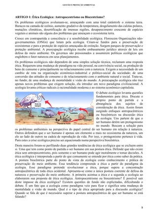 GESTÃO E PROTEÇÃO AMBIENTAL

 

ARTIGO 1: Ética Ecológica: Antropocentrismo ou Biocentrismo?
Os problemas ecológicos avolumam-se, ameaçando com uma total catástrofe o sistema terra.
Buracos na camada de ozônio, aumento gradativo da temperatura, desgelamento das calotas polares,
mutações climáticas, desertificação de imensas regiões, desaparecimento crescente de espécies
vegetais e animais são alguns dos problemas que ameaçam o ecosistema terra.
Cresce em contrapartida a consciência e a sensibilidade ecológica. Florescem Organizações nãogovernamentais (ONGs) que lutam pela ecologia. Criam-se fundos para a preservação de
ecosistemas e para a proteção de espécies ameaçadas de extinção. Surgem parques de preservação e
proteção ambiental. A preocupação ecológica recebe embasamento jurídico através de leis em
defesa do meio ambiente. Os governos são pressionados a assumirem políticas ecológicas que
englobem o fator natureza em seus planejamentos.
Os problemas ecológicos não dependem de uma simples solução técnica, reclamam uma resposta
ética. Requerem uma mudança de paradigma na vida pessoal, na convivência social, na produção de
bens de consumo e principalmente no relacionamento com a natureza. Exigem a necessidade de um
cambio de rota na organização econômico-industrial e político-social da sociedade; de uma
conversão das atitudes de consumo e de relacionamento com o ambiente natural e social. Trata-se,
no fundo, de uma mudança de mentalidade e visão do mundo. A preocupação ecológica não traz
apenas novos problemas que exigem solução, ela introduz um novo paradigma civilizacional. A
ecologia levanta críticas radicais à racionalidade moderna e ao sistema econômico capitalista.
O debate ecológico levanta questões
fundamentais para ética. Discute o
próprio ponto de partida e a
abrangência dos sujeitos de
consideração da ética. Assim foram
surgindo enfoques antropocêntricos
ou biocêntricos na discussão ética
da ecologia. Uns partem de que o
ser humano detém um protagonismo
no mundo. Buscam a solução para
os problemas ambientais na perspectiva do papel central do ser humano em relação à natureza.
Outros defendem que o ser humano é apenas um elemento a mais no ecosistema da natureza, um
elo ao lado de outros na cadeia de reprodução da vida. Por isso, o protagonismo pertence à vida.
Para estes a crise ecológica precisa ser equacionada numa perspectiva biocêntrica.
Desta maneira foram-se perfilando duas grandes tendências de ética ecológica que se excluem entre
si. Uma que tem como ponto de partida o ser humano em sua postura ética. Defende que não existe
ética sem antropocentrismo, pois somente o ser humano pode agir moralmente e tomar decisões. A
ética ecológica é interpretada a partir do que comumente se entende por ética como saber da prática.
A postura biocêntrica parte do ponto de vista da ecologia como conhecimento e prática de
preservação do meio ambiente. Essa tendência compreende a ética a partir do paradigma da
ecologia. Esse paradigma pretende revolucionar a ética, porque supera a concentração
antropocêntrica de toda ética ocidental. Apresenta-se como a única postura coerente de defesa da
natureza e preservação do meio ambiente. A primeira acentua a ética e a segunda a ecologia ao
elaborarem sua proposta de ética ecológica. Antropocentrismo ou biocentrismo? É possível sair
deste impasse da ética ecológica? Existem questões de fundo não explicitadas, dificultando o
debate. É um fato que a ecologia como paradigma veio para ficar e significa uma mudança de
mentalidade e visão de mundo. Qual é o tipo de ética apropriado para a discussão ecológica?
Quando se fala de que é necessário superar a postura antropocêntrica de que ser humano se está
falando?

9 
 

 