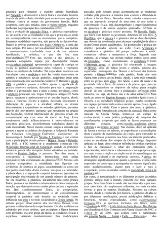ginástica para restaurar o espírito alemão humilhado
por Napoleão e desenvolver a força física e moral dos homens
através da prática desta atividade para assim reunir seguidores
militares contra as tropas do governantes francês, Bukh
cooperou, com seus estudos, para o regime nazista, enquanto
melhorias na preparação dos combatentes.[10][11]
Com a evolução da educação física, a ginástica especializou-
se, de acordo com as finalidades com que é praticada ou então
em correspondência com os movimentos que a compõem.
Enquanto modalidade esportiva, não parou de se desenvolver.
Dentre as provas esportivas dos Jogos Olímpicos, é uma das
mais antigas. Por isso e por seu desenvolvimento, sua história
é constantemente confundida com a de sua primeira
ramificação, a artística, o que não fere suas
individualidades.[3][7]
Fora das escolas e dos ginásios, a
ginástica conquistou espaço por desempenhar função
na sociedade industrial, apresentado-se capaz de corrigir os
vícios da postura acarretados pelos esforços e repetições
físicas no ambiente de trabalho. Tal capacidade mostrava sua
vinculação com a medicina e isso lhe rendeu status entre os
adeptos e estudiosos dessas questões, adquirindo então uma
nova ramificação em sua história evolutiva.[4]
Durante o século
XIX, a ginástica passou a refletir apenas o significado de
prática esportiva moderna, deixando para trás a preparação
militar e a preparação para e junto a outras atividades, como
o atletismo praticado nos Jogos Olímpicos antigos.[12]
Nesta
época, surgiram e aprimoraram-se as escolas inglesa, alemã,
sueca e francesa. Exceto a inglesa, destinada unicamente a
elaboração de jogos e a atividade atlética, as demais
determinaram e expandiram os métodos ginásticos, passados
através dos movimentos europeus que resultaram na criação
das Lingiadas, festival internacional de ginástica criado em
comemoração aos cem anos da morte de Ling. Estes
movimentos ainda influenciaram-se e universalizaram os
conceitos ginásticos, posteriormente trabalhados dentro de
cada modalidade. Nesse mesmo século, surgiu a entidade que
passou a regrar as práticas do desporto: a Federação Europeia
de Ginástica (em francês: Fédération Européenne de
Gymnastique), fundada por Nicolas J. Cupérus e que contou
com a participação de três países – Bélgica, França e Holanda.
Em 1921, a FEG tornou-se a atualmente conhecida FIG
(Federação Internacional de Ginástica), quando os primeiros
dezesseis países não europeus foram admitidos na entidade,
sendo os Estados Unidos, o primeiro. Nos dias atuais, é
considerada a organização internacional mais antiga
responsável pela estruturação da ginástica.[3][7][8]
Mesmo sem
carácter competitivo, a modalidade tem figurado em
cerimônias de abertura de jogos, caracterizando-se como um
dos pontos mais belos destes eventos, nos quais a criatividade,
a plasticidade e a expressão corporal tornam-se presentes na
participação sincronizada de um grande número de ginastas.
Na era moderna, a ginástica, inicialmente tida como prática
física, passou a ser dividida e estruturada em cinco campos de
atuação, que desenvolvem-se unidas pelo conceito e separadas
nos fins: condicionamento físico, de competições,
fisioterapêuticas, de demonstração e de conscientização
corporal.
A ginástica está inserida na sociedade como
influência nas artes e no meio social desde a Grécia Antiga. Os
artistas gregos, observadores dos exercícios físicos, eram
precisos conhecedores do corpo humano. O culto ao físico era
admirado por estes artistas, que esculpiam a figura humana
com perfeição. Na arte grega da época, as condições físicas e
espirituais variavam constantemente. Tais modificações
passadas pelo homem grego acompanhavam as mudanças
sofridas pela ginástica, a maneira mais comum e difundida de
cultuar a forma física. Baseados nisso, estudos comprovam
que na impressão corporal de uma obra de arte sobre a
conformação física, está desempenhado o papel fundamental
da ginástica e de outros esportes praticados. [14]
Não só
na escultura a ginástica esteve presente. Na filosofia, Platão,
que havia sido lutador na juventude, defendeu em seu livro, A
República, que a música e a ginástica são as duas disciplinas
que devem ser combinadas para alcançar a perfeição da alma e
assim formar jovens equilibrados. Tal postura deu à prática um
objetivo pensador oposta ao culto físico. Aristóteles já
considerava a ginástica útil porque melhorava a saúde,
sustentava valores e aumentava a força. Segundo suas
palavras, as crianças não deviam realizar treinos duros antes
da puberdade, como sustentavam os espartanos.[6]
Junto
à Mitologia grega, a ginástica foi relacionada à imagem
de Hermes, deus de beleza jovem e atlética, patrono dos
esportistas, mensageiro dos Deuses e defensor dos homens
perante o Olimpo.[15][16]
Em cada ginásio, havia dele uma
figura, bem como a de seu irmão, Apolo, o deus mais venerado
entre os gregos após Zeus. Era Apolo, o deus da saúde e da
juventude bela e forte, da música e da poesia, que, para os
gregos, compunham os objetivos da beleza plena atingida
através de um sistema ético e pedagógico defendido pelos
filósofos, ou seja, do físico são e da alma sábia.[17][18]
Mais
tarde, ao entrar no Império Romano, a ginástica ligada à arte, à
filosofia e às divindades religiosas gregas, perdeu totalmente
seu espaço, permanecendo como conceito apenas físico, ligado
ao corpo e à saúde. Com o passar dos anos, a ginástica,
enquanto parte formadora do conceito da educação física como
nascida na Grécia Antiga, tornou-se um campo de
conhecimento e uma prática pedagógica do conjunto das
manifestações corporais que ainda se fazem presentes em
diferentes espaços, como escolas, academias, centros
culturais e até praças de lazer. Nas escolas, deve ser aplicada
de forma a mostrar os saberes, as experiências e as produções
deste conjunto de manifestações do corpo, para transmitir as
riquezas culturais presentes nos bens socialmente produzidos,
como as esculturas dos tempos da Grécia Antiga. Enquanto
aplicada ao lazer, deve oferecer referências teóricas e práticas
a fim de enriquecer o olhar dos praticantes para o
experimentar, sentir, tocar e relacionar-se com o próprio corpo,
em meio a uma criação e recriação social de aprendizagem em
intercâmbio cultural e de expressão corporal. A dança, tão
abrangente significativamente quanto a ginástica, é uma outra
expressão do corpo que a acompanha no mesmo significado,
tanto academicamente, quanto para o lazer e para a
competição, como mostradas unidas na modalidade rítmica da
ginástica.[19]
Em suma, a popularização e os diferentes estudos da prática
gímnica atingiu todo o mundo, presente nos mais variados
grupos. Seus benefícios à saúde são reconhecidos e por isso,
seus exercícios são amplamente utilizados, nas mais variadas
formas e para as maiores finalidades. Presente na cultura
humana desde a conhecida pré-história, a ginástica dividiu-se
por diferentes ramificações, possui publicações didáticas e
históricas, revistas especializadas, como a International
Gymnasts,[20]
e já apareceu, inclusive, em filmes, como
o Gymkata de 1985, o Little Girls in Pretty Boxes: The Making
and Breaking of Elite Gymnasts and Figure Skaters de 1997, e
o Stick It, de 2006, que contou com a participação
das ginastas Nastia Liukin e Carly Patterson e dos
 