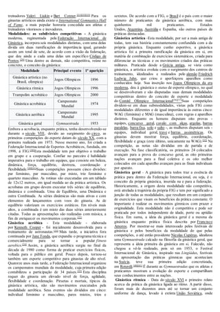 treinadores Valeri Liukin e Bart Conner.[21][22][23]
Para os
ginastas artísticos ainda existe o International Gymnastics Hall
of Fame, a mais popular honraria concedida aos atletas e
treinadores vitoriosos e inovadores.
Modalidades: as subdivisões competitivas - A ginástica
moderna, regimentada pela Federação Internacional de
Ginástica, incorpora seis modalidades distintas, com uma delas
divida em duas ramificações de importância igual, gerando
assim um total de sete, de acordo com a visão da federação,
que deu ainda a cada uma delas um específico Código de
Pontos.[29]
Uma dentre as demais, não competitiva, reúne no
concreto, o conceito da ginástica:
Modalidade Principal evento 1ª aparição
Ginástica artística (no
Brasil, olímpica)
Jogos Olímpicos 1896
Ginástica rítmica Jogos Olímpicos 1996
Trampolim acrobático Jogos Olímpicos 2000
Ginástica acrobática
Campeonato
Mundial
1974
Ginástica aeróbica
Campeonato
Mundial
1995
Ginástica geral Gymnaestrada 1953
Embora a acrobacia, enquanto prática, tenha desenvolvendo-se
durante o século VIII, devido ao surgimento do circo, as
primeiras competições do esporte datam do século XX, com a
primeira realizada em 1973. Nesse mesmo ano, foi criada a
Federação Internacional de Esportes Acrobáticos, fundada, em
1998, à FIG.[30]
Esta modalidade tem por objetivo o trabalho
em grupo e a cooperação. Confiar no parceiro é habilidade
imperativa para o trabalho em equipes, que consiste em beleza,
dinâmica, força, equilíbrio, destreza, coordenação e
flexibilidade.[30][31]
Suas competições possuem cinco divisões:
par feminino, par masculino, par misto, trio feminino e
quarteto masculino. As rotinas são executadas em um tablado
de 12x12 metros, em igual medida ao da prática artística. Os
acrobatas em grupo devem executar três séries: de equilíbrio,
dinâmica e combinada. Uma de Equilíbrio, uma Dinâmica e
outra Combinada. As séries dinâmicas são mais ativas e com
elementos de lançamentos com voos do ginasta. As de
equilíbrio valorizam os exercícios estáticos. Em níveis mais
altos, a combinada é um misto das duas séries anteriormente
citadas. Todas as apresentações são realizadas com música, a
fim de enriquecer os movimentos corporais.[32]
Ginástica aeróbica - Esta modalidade - elaborada
por Kenneth Cooper - foi inicialmente desenvolvida para o
treinamento de astronautas.[33]
Mais tarde, a iniciativa fora
continuada por Jane Fonda, que expandiu o programa técnica e
comercialmente para se tornar a popular fitness
aerobics.[34]
Assim, a ginástica aeróbica surgiu no final da
década de 1980 como forma de praticar exercícios físicos,
voltada para o público em geral. Pouco depois, tornou-se
também um esporte competitivo para ginastas de alto nível.
Quatorze anos mais tarde, a Federação Internacional organizou
os campeonatos mundiais da modalidade, cuja primeira edição
contabilizou a participação de 34 países.[35]
Esta disciplina
requer do ginasta um elevado nível de força, agilidade,
flexibilidade e coordenação. Piruetas e mortais, típicos da
ginástica artística, não são movimentos executados pela
modalidade aeróbica. Seus eventos são divididos em cinco:
individual feminino e masculino, pares mistos, trios e
sextetos. De acordo com a FIG, o Brasil é o país com o maior
número de praticantes da ginástica aeróbica, com mais
quinhentos mil praticantes. Estados
Unidos, Argentina, Austrália e Espanha, são outros países de
práticas destacadas.
Ginástica artística -Esta modalidade, por ser a mais antiga de
todas, tem sua história constantemente confundida com a da
própria ginástica. Enquanto cunho esportivo, a ginástica
artística foi a primeira ramificação da ginástica em si, em
matéria de combinação de exercícios sistemáticos, criada para
diferenciar as técnicas e os movimentos criados das práticas
militares. Praticada desde a Grécia antiga, se vista como
ginástica, a artística evoluiu com o surgimento dos centros de
treinamento, idealizados e realizados pelo alemão Friedrich
Ludwig Jahn, que criou e aperfeiçoou aparelhos como
conhecidos hoje. Sua inserção nos Jogos Olímpicos da era
moderna, deu à ginástica o status de esporte olímpico, no qual
se desenvolveram e são disputadas suas demais modalidades
competitivas dentro do conceito de esporte e modalidade
do Comitê Olímpico Internacional[36][37]
Suas competições
dividem-se em duas submodalidades, vistas pela FIG como
modalidades diferentes e de igual importância às outras cinco:
WAG (feminina) e MAG (masculina), com regras e aparelhos
distintos. Enquanto os homens disputam oito provas -
equipes, concurso geral, cavalo com alças, argolas, barras
paralelas, barra fixa, solo e salto -, as mulheres disputam seis -
equipes, individual geral, trave e barras assimétricas. Os
ginastas devem mostrar força, equilíbrio, coordenação,
flexibilidade e graça (este último, unicamente na WAG).[32]
Na
competição, as notas são divididas em de partida e de
execução. Na fase classificatória, os primeiros 24 colocados
avançam para a prova do concurso geral, as oito primeiras
nações avançam para a final coletiva e os oito melhor
colocados em cada aparelho avançam para as finais individuais
por aparato.
Ginástica geral - A ginástica para todos traz a essência da
prática para dentro da Federação Internacional, ou seja, é o
conceito da própria ginástica, inserida na e para a federação.
Historicamente, a origem desta modalidade não competitiva,
está atrelada à trajetória da própria FIG e tem por significado a
junção de todas as modalidades, que resultam em um conjunto
de exercícios que visam os benefícios da prática constante. O
importante é realizar os movimentos gímnicos com prazer e
originalidade. Esta modalidade não é competitiva e pode ser
praticada por todos independente de idade, porte ou aptidão
física. Em suma, a ideia da ginástica geral é a mesma da
ginástica enquanto prática física descrita por Francisco
Amoros. Por mostrar-se mais interessado pelos festivais de
ginástica e pelos benefícios da modalidade do que pelas
competições, o até então presidente Nicolas Cupérus, idealizou
uma Gymnaestrada calcado na filosofia da ginástica geral, que
representa a ideia primeira da ginástica em si. Falecido, não
chegou a vê-lo realizado, pois só em 1953, o Festival
Internacional de Ginástica, inspirado nas Lingiádas, festivais
de apresentação das práticas gímnicas que aconteciam
na Suécia, teve sua primeira edição concretizada,
em Roterdã.[40][41]
É durante as Gymnaestradas que os atletas e
praticantes mostram a evolução do esporte e compartilham
seus conhecimentos entre as nações.
Ginástica rítmica - Data do século XVI o primeiro relato
acerca da prática da ginástica ligada ao ritmo. A partir disso,
foram mais de duzentos anos até se tornar um conjunto
uniforme de dança, levado à extinta União Soviética, onde
 