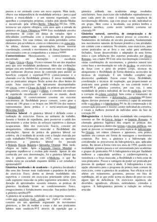 passou a ser ensinado como um novo esporte. Mais tarde,
obteve sua independência da modalidade artística - para a qual
deixou a musicalidade - e um sistema organizado, com
aparelhos e competições próprios, criados pelo alemão Medau
e incentivado pela árbitra Berthe Villancher.[42]
Em 1996,
tornou-se um esporte olímpico, cem anos após a entrada da
ginástica em Jogos Olímpicos.[43][44]
Esta modalidade envolve
movimentos de corpo em dança de variados tipos e
dificuldades combinadas com a manipulação de pequenos
equipamentos. Em suas rotinas, são ainda permitidos certos
elementos pré-acrobáticos, como os rolamentos e os espacates.
As atletas, durante suas apresentações, devem mostrar
coordenação, controle e movimentos de dança harmônicos e
sincronizados com as companheiras e a música.[32][43]
Contorcionismo- Historicamente, o contorcionismo era
encontrado em ilustrações e esculturas
no Egito, Grécia e Roma. O circo romano foi um dos impulsos
para que esta modalidade perdurasse. Além das civilizações
antigas esta arte também foi encontrada em meio aos Hindus,
que realizavam diversas poses de contorção para atender ao
benefício corporal e espiritual.[54]
O contorcionismo é o
chamado over da flexibilidade gímnica. É nessa modalidade,
que os praticantes atingem flexão acima dos ditos limites do
corpo. Seus exercícios são tipicamente desempenhados
em circos, como o Cirque du Soleil, ou práticas que envolvam
alongamento, como a yoga e o pilates, e constitui um número
de espetáculo reconhecido e admirado no mundo, desde
a Antiguidade. O contorcionismo consiste em executar
movimentos de flexibilidade pouco comuns, como girar a
coluna até 180 graus e os braços em 360.[55]
Um dos maiores
representantes desta prática é o norte-americano Daniel
Browning Smith.
Ginástica laboral -A ginástica laboral é definida como a
realização de exercícios físicos no ambiente de trabalho,
durante o horário de expediente, para promover a saúde dos
funcionários e evitar lesões de esforços repetitivos e doenças
ocupacionais. Além dos exercícios físicos, consiste em
alongamentos, relaxamento muscular e flexibilidade das
articulações. Apesar da prática da ginástica laboral ser
coletiva, ela é moldada de acordo com a função exercida por
cada trabalhador.[57]
Nascida em 1925, entre os operários
poloneses, a ginástica laboral foi passada
à Holanda, Rússia, Bulgária e Alemanha Oriental. Mais tarde,
chegou ao Japão. Após a Segunda Guerra Mundial, o
programa espalhou-se e evoluiu pelo mundo. Apesar de não
conhecida por esta denominação, foi a ginástica laboral que
deu à ginástica um elo com a Medicina, o que lhe
rendeu status na sociedade enquanto âmbito a ser estudado e
aprimorado[57]
Ginástica localizada e de academia - A ginástica localizada é
dita uma das formas mais tradicionais e populares de prática
do exercício físico, dentre as demais modalidades não
esportivas e consiste em exercícios priorizando séries para
cada segmento muscular ou pelos segmentos articulares. Com
duração de aproximados sessenta minutos, as práticas da
ginástica localizada levam ao condicionamento físico,
emagrecimento e fortalecimento muscular. Sua prática lembra
a ginástica aeróbica[58]
A ginástica de academia, subdivide-se em categorias menores -
como step, aeroboxe, body pump, tae fight e circuito -,
consiste em um apanhado organizado de movimentos
ginásticos, a fim de moldar o corpo e dar aos praticantes
hábitos mais saudáveis.[2]
É através da repetição que a
ginástica utilizada nas academias atinge resultados
satisfatórios. Seus exercícios são trabalhados separadamente e
para cada parte do corpo é realizada uma sequência de
movimentação diferente, seja com pesos ou não, individual ou
em grupo. Bem como a localizada, sua prática lembra a
ginástica aeróbica, como assim também costuma ser
chamada.[59]
Ginástica natural, corretiva, de compensação e de
conservação - A ginástica natural possui os conceitos e
fundamentos de métodos de séculos passados, fundamentada
nos movimentos naturais do homem primitivo e nas atividades
em contato com a natureza. No entanto, seus exercícios, para
serem praticados ao ar livre e nas aulas para ambientes
fechados, foram desenvolvidos e adaptados de uma forma
única e com influências dos esportes praticados por Alvaro
Romano, seu criador.[60]
Com uma movimentação constante e
várias combinações de movimentos, a ginástica natural tem
como base a movimentação no solo do jiu-jitsu, os exercícios
de força com o peso do próprio corpo, técnicas de
alongamento e flexibilidade de forma dinâmica, acrescidos de
técnicas de respiração. É um trabalho completo que
desenvolve qualidades físicas como força, flexibilidade,
coordenação e técnicas de respiração, que proporcionam ao
praticante uma grande evolução no seu controle motor e
mental.[60]
A ginástica corretiva, por sua vez, é uma
modalidade de prática individual, de uso da medicina, que visa
a correção da coluna vertebral, bem como o tratamento de
anomalias musculares e deformações congênitas.[28]
Entre
alguns desvios posturais que a corretiva é capaz de amenizar
estão a escoliose e a hiperlordose.[61]
As de compensação e de
conservação possuem o mesmo caráter individual da corretiva,
e visam a melhora postural do indivíduo antes da fase de
correção.[62]
Hidroginástica -A história desta modalidade não competitiva
remonta ao fim da Grécia Antiga e ao Império Romano. A
chamada ginástica higiênica deu origem as práticas dos
exercícios ginásticos dentro das termas e piscinas públicas, nas
quais as pessoas se reuniam para uma espécie de hidroterapia.
No Oriente, em relatos chineses e japoneses, esta prática
também era comum em forma de massagens e movimentos
corporais. Por isso, a ginástica e a hidroterapia são
consideradas as precursoras da hidroginástica, que, aplicadas
juntas, lhe deram a forma vista nos anos de 1950, quando esta
modalidade gímnica passou a ser sistematizada para academias
e grupos de praticantes.[63]
A hidroginástica tem por finalidade
melhorar a capacidade aeróbica e cardiorrespiratória, a
resistência e a força muscular, a flexibilidade e o bem-estar de
seus praticantes. Possui a vantagem de poder ser praticada por
pessoas de qualquer sexo e idade. A hidroginástica é uma
opção alternativa para o programa de prática mais comum de
exercícios, como a ginástica de academia. Sua eficácia vai de
atletas em treinamento, gestantes, pessoas em fase de
reabilitação, até as que estão acima ou abaixo do peso ou com
algum tipo de deficiência. Os exercícios aquáticos são
divertidos, agradáveis, eficazes, estimulantes, cômodos e
seguros. A hidroginástica permite a redução no esforço
articular.
 