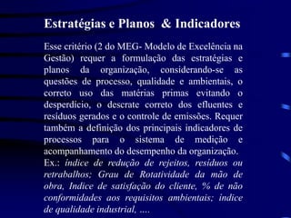 Estratégias e Planos & Indicadores
Esse critério (2 do MEG- Modelo de Excelência na
Gestão) requer a formulação das estratégias e
planos da organização, considerando-se as
questões de processo, qualidade e ambientais, o
correto uso das matérias primas evitando o
desperdício, o descrate correto dos efluentes e
resíduos gerados e o controle de emissões. Requer
também a definição dos principais indicadores de
processos para o sistema de medição e
acompanhamento do desempenho da organização.
Ex.: índice de redução de rejeitos, resíduos ou
retrabalhos; Grau de Rotatividade da mão de
obra, Indice de satisfação do cliente, % de não
conformidades aos requisitos ambientais; índice
de qualidade industrial, ….
 
