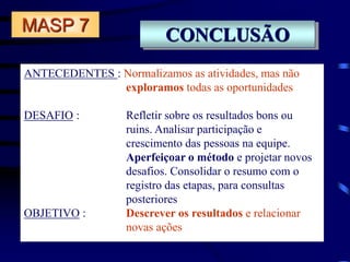 CONCLUSÃO
ANTECEDENTES : Normalizamos as atividades, mas não
exploramos todas as oportunidades
DESAFIO : Refletir sobre os resultados bons ou
ruins. Analisar participação e
crescimento das pessoas na equipe.
Aperfeiçoar o método e projetar novos
desafios. Consolidar o resumo com o
registro das etapas, para consultas
posteriores
OBJETIVO : Descrever os resultados e relacionar
novas ações
MASP 7
 