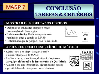CONCLUSÃO
TAREFAS & CRITÉRIOS
• MOSTRAR OS RESULTADOS OBTIDOS
• APRENDER COM O EXERCÍCIO DO MÉTODO
MASP 7
• Delimitar as atividades quando o prazo
preestabelecido for atingido
• Indicar resultados finais comparando os
resultados antes e depois do MASP
• Relacionar o que (e porquê) não foi realizado
• Refletir sobre as próprias ações durante
o desenvolvimento do MASP
• Avaliar atrasos, enunciados, dedicação do pessoal
da equipe; elaboração de ferramentas da Qualidade
• Avaliar o uso das ferramentas, sequência dos passos
e possibilidade de incorporar novas técnicas
 