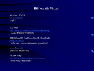 Bibliografia Virtual
Métodos - FMEA
www.fmea.com
(inglês)
ISO 9000
http://www.iso.ch/iso/en/ISOOnline.openerpage
( inglês ISO9000/ISO14000)
PROGRAMAS DA QUALIDADE (download)
www.vtb.com.br
( softwares , cursos ,treinamento, consultoria)
www.da.com.br
(prestação de serviços)
Philip Crosby
http://www.philipcrosby.com.br/main.htm
(curso Philip, treinamento)
 