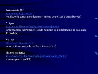 Treinamento QT
http://www.atsg.com.br/
(catálogo de cursos para desenvolvimento de pessoas e organizações)
Artigos
http://www.dinsantos.hpg.ig.com.br/planejar.htm
(artigo técnico sobre benefícios do bom uso do planejamento da qualidade
do produto)
Normas
http://www.pti.com.br/ris/
(normas técnicas e publicações internacionais)
Sistema produtivo
http://www.eps.ufsc.br/disserta/gaona/cap2/cp2_gao.htm
(sistema produtivo/JIT)
 