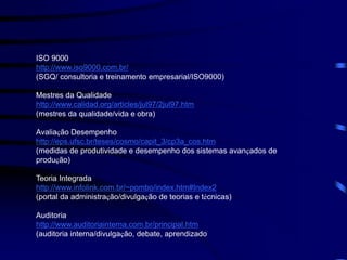ISO 9000
http://www.iso9000.com.br/
(SGQ/ consultoria e treinamento empresarial/ISO9000)
Mestres da Qualidade
http://www.calidad.org/articles/jul97/2jul97.htm
(mestres da qualidade/vida e obra)
Avaliação Desempenho
http://eps.ufsc.br/teses/cosmo/capit_3/cp3a_cos.htm
(medidas de produtividade e desempenho dos sistemas avançados de
produção)
Teoria Integrada
http://www.infolink.com.br/~pombo/index.htm#Index2
(portal da administração/divulgação de teorias e técnicas)
Auditoria
http://www.auditoriainterna.com.br/principal.htm
(auditoria interna/divulgação, debate, aprendizado
 