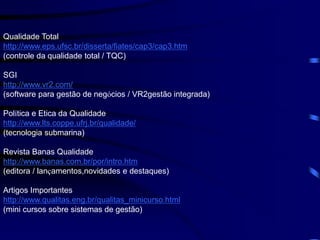 Qualidade Total
http://www.eps.ufsc.br/disserta/fiates/cap3/cap3.htm
(controle da qualidade total / TQC)
SGI
http://www.vr2.com/
(software para gestão de negócios / VR2gestão integrada)
Política e Etica da Qualidade
http://www.lts.coppe.ufrj.br/qualidade/
(tecnologia submarina)
Revista Banas Qualidade
http://www.banas.com.br/por/intro.htm
(editora / lançamentos,novidades e destaques)
Artigos Importantes
http://www.qualitas.eng.br/qualitas_minicurso.html
(mini cursos sobre sistemas de gestão)
 