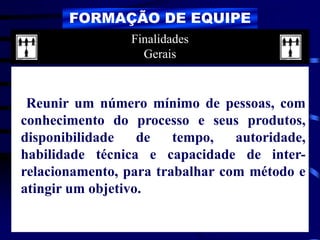 FORMAÇÃO DE EQUIPE
Reunir um número mínimo de pessoas, com
conhecimento do processo e seus produtos,
disponibilidade de tempo, autoridade,
habilidade técnica e capacidade de inter-
relacionamento, para trabalhar com método e
atingir um objetivo.
Finalidades
Gerais
 