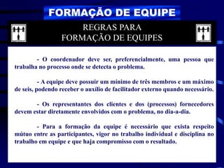FORMAÇÃO DE EQUIPE
- O coordenador deve ser, preferencialmente, uma pessoa que
trabalha no processo onde se detecta o problema.
- A equipe deve possuir um mínimo de três membros e um máximo
de seis, podendo receber o auxílio de facilitador externo quando necessário.
- Os representantes dos clientes e dos (processos) fornecedores
devem estar diretamente envolvidos com o problema, no dia-a-dia.
- Para a formação da equipe é necessário que exista respeito
mútuo entre as participantes, vigor no trabalho individual e disciplina no
trabalho em equipe e que haja compromisso com o resultado.
REGRAS PARA
FORMAÇÃO DE EQUIPES
 
