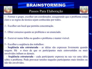 BRAINSTORMING
1 - Formar o grupo, escolher um coordenador, assegurando que o problema esteja
claro e as regras da técnica sejam conhecidas por todos.
2 - Escolher um local que permita concentração.
3 - Obter consenso quanto ao problema e ao enunciado.
4 - Escrever numa folha ou quadro o problema e manter visível.
5 - Escolher a seqüência dos trabalhos:
- Seqüência não estruturada - as idéias são expressas livremente quando
surgem. Há o risco de que os participantes mais extrovertidos ou mais
envolvidos inibam os demais.
- Seqüência estruturada - cada participante expressa na sua vez uma idéia
sobre o problema. Pode provocar tensões naqueles participantes mais tímidos ou
não tão envolvidos.
Passos Para Elaboração
 