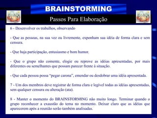 BRAINSTORMING
6 - Desenvolver os trabalhos, observando
- Que as pessoas, na sua vez ou livremente, exponham sua idéia de forma clara e sem
censura.
- Que haja participação, entusiasmo e bom humor.
- Que o grupo não comente, elogie ou reprove as idéias apresentadas, por mais
diferentes ou semelhantes que possam parecer frente à situação.
- Que cada pessoa possa “pegar carona”, emendar ou desdobrar uma idéia apresentada.
7 - Um dos membros deve registrar de forma clara e legível todas as idéias apresentadas,
sem qualquer censura ou alteração (ata).
8 - Manter o momento do BRAINSTORMING não muito longo. Terminar quando o
grupo reconhecer a exaustão do tema no momento. Deixar claro que as idéias que
aparecerem após a reunião serão também analisadas.
Passos Para Elaboração
 