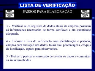 LISTA DE VERIFICAÇÃO
3 - Verificar se os registros de dados atuais da empresa possuem
as informações necessárias de forma confiável e em quantidade
adequada.
4 - Elaborar a lista de verificação com identificação e período,
campos para anotação dos dados, totais e/ou porcentagens, croquis
de localização, espaço para observações.
5 - Treinar o pessoal encarregado de coletar os dados e comunicar
às áreas envolvidas.
PASSOS PARA ELABORAÇÃO
 