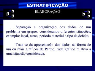 ESTRATIFICAÇÃO
Separação e organização dos dados de um
problema em grupos, considerando diferentes situações,
exemplo: local, turno, período material e tipo de defeito.
Trata-se da apresentação dos dados na forma de
um ou mais Gráficos de Pareto, cada gráfico relativo a
uma situação considerada.
ELABORAÇÃO
 