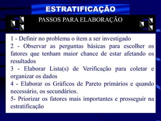 ESTRATIFICAÇÃO
1 - Definir no problema o ítem a ser investigado
2 - Observar as perguntas básicas para escolher os
fatores que tenham maior chance de estar afetando os
resultados
3 - Elaborar Lista(s) de Verificação para coletar e
organizar os dados
4 - Elaborar os Gráficos de Pareto primários e quando
necessário, os secundários.
5- Priorizar os fatores mais importantes e prosseguir na
estratificação
PASSOS PARA ELABORAÇÃO
 