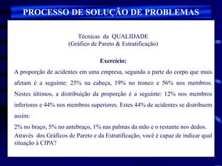 Técnicas da QUALIDADE
(Gráfico de Pareto & Estratificação)
Exercício:
A proporção de acidentes em uma empresa, segundo a parte do corpo que mais
afetam é a seguinte: 25% na cabeça, 19% no tronco e 56% nos membros.
Nestes últimos, a distribuição da proporção é a seguinte: 12% nos membros
inferiores e 44% nos membros superiores. Estes 44% de acidentes se distribuem
assim:
2% no braço, 5% no antebraço, 1% nas palmas da mão e o restante nos dedos.
Através dos Gráficos de Pareto e da Estratificação, você é capaz de indicar qual
situação à CIPA?
PROCESSO DE SOLUÇÃO DE PROBLEMAS
 