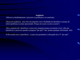 Seqüência
1)Descreva detalhadamente o processo ou problema a ser analisado;
2)Faça em seqüência, uma série de perguntas com a finalidade de identificar o porque do
efeito (problema ou meta) apresentado. Porque ele ocorre ou deve ocorrer?;
3)Se a resposta não identificou a causa raiz, pergunte porque novamente (você sabe que
identificou a causa raiz quando a pergunta “por quê?” não produz qualquer informação útil);
4) De acordo com a experiência, a causa raiz geralmente é alcançada até o 5º “por quê”.
 