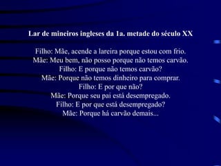Lar de mineiros ingleses da 1a. metade do século XX
Filho: Mãe, acende a lareira porque estou com frio.
Mãe: Meu bem, não posso porque não temos carvão.
Filho: E porque não temos carvão?
Mãe: Porque não temos dinheiro para comprar.
Filho: E por que não?
Mãe: Porque seu pai está desempregado.
Filho: E por que está desempregado?
Mãe: Porque há carvão demais...
 
