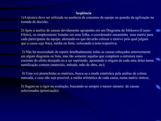 Seqüência
1)A técnica deve ser utilizada na ausência de consenso da equipe ou quando da agilização na
tomada de decisão;
2) Após a analise de causas devidamente agrupadas em um Diagrama de Ishikawa (Causa-
Efeito), ou simplesmente listadas em uma folha, o coordenador encaminha uma matriz para
cada participante da equipe, alertando-os que deverão colocar o motivo pelo qual julgam
que a causa seja fraca, média ou forte, colocando a nota respectiva;
3) Não há necessidade de repetir detalhadamente todas as causas esboçadas anteriormente
em algum diagrama ou lista, mas tão somente aquelas que compõem a estrutura mais
coerente do efeito desejado ou a ser suprimido, apontando a origem de cada uma delas numa
ramificação comum (materiais, método, mão de obra, etc);
4) Uma vez preenchidas as matrizes, busca-se a moda estatística pela análise de coluna
marcada, e caso não seja possível, a média aritmética de cada causa, numa matriz síntese;
5) Sugere-se o rigor na avaliação, buscando-se sempre o menor número de causas
selecionadas (priorização).
 