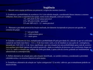 Seqüência
1 – Discutir com a equipe problemas em potencial e origem dos mesmos (motivo);
2- Estabelecer a probabilidade de ocorrência ( 0 à 1) da referida situação, considerando fatores internos e externos
influentes, bem como a experiência da equipe, numa escala adequada, como por exemplo;
1% -10% (0,01-0,10)= pouco provável
11%- 30% (0,11-0,30) = provável
31% até 100% (0,31 - 1) = muito provável
3 – Mensurar a gravidade potencial da função analisada, devidamente incorporada no processo em questão, no
consenso do grupo:
1 = sem gravidade
- 2 = relativamente grave
- 3 = muito grave
4- Calcular o coeficiente de risco, multiplicando a probabilidade (P) pela gravidade (G), sabendo-se que tal coeficiente
variará de seu limite mais baixo : –3 (1 x -3) de risco total e certo, a ter de imediato as suas ações de contingências,
passando por 0,01 (0,01 x 1) de risco, significando que uma situação tem uma probabilidade quase nula de ocorrer e
sem qualquer gravidade (apenas sob controle gerencial) , dadas as condições do processo, até o coeficiente chegar em
1 (1 x 1), onde é a situação que, embora não tenha gravidade, é quase certa de ocorrer, podendo ser imediatamente
administrada ou contemporizada;
5- Definir alternativa de solução para cada situação identificada , no sentido sistêmico, considerando a prioridade
calculada acima, e os recursos disponíveis pela equipe;
6- Estratificar a alternativa de solução em “ações contigenciais” (2 ou três) cabíveis, que eventualmente poderão ser
desenvolvidas.
 