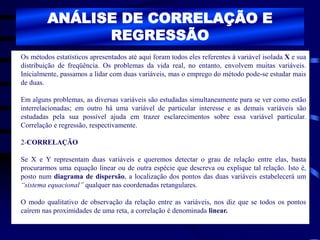 ANÁLISE DE CORRELAÇÃO E
REGRESSÃO
Os métodos estatísticos apresentados até aqui foram todos eles referentes á variável isolada X e sua
distribuição de freqüência. Os problemas da vida real, no entanto, envolvem muitas variáveis.
Inicialmente, passamos a lidar com duas variáveis, mas o emprego do método pode-se estudar mais
de duas.
Em alguns problemas, as diversas variáveis são estudadas simultaneamente para se ver como estão
interrelacionadas; em outro há uma variável de particular interesse e as demais variáveis são
estudadas pela sua possível ajuda em trazer esclarecimentos sobre essa variável particular.
Correlação e regressão, respectivamente.
2-CORRELAÇÃO
Se X e Y representam duas variáveis e queremos detectar o grau de relação entre elas, basta
procurarmos uma equação linear ou de outra espécie que descreva ou explique tal relação. Isto é,
posto num diagrama de dispersão, a localização dos pontos das duas variáveis estabelecerá um
“sistema equacional” qualquer nas coordenadas retangulares.
O modo qualitativo de observação da relação entre as variáveis, nos diz que se todos os pontos
caírem nas proximidades de uma reta, a correlação é denominada linear.
 