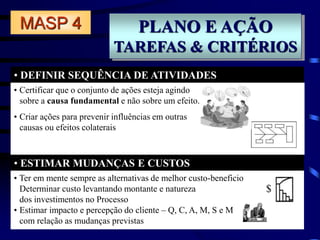PLANO E AÇÃO
TAREFAS & CRITÉRIOS
• DEFINIR SEQUÊNCIA DE ATIVIDADES
• ESTIMAR MUDANÇAS E CUSTOS
MASP 4
• Ter em mente sempre as alternativas de melhor custo-beneficio
Determinar custo levantando montante e natureza
dos investimentos no Processo
• Estimar impacto e percepção do cliente – Q, C, A, M, S e M
com relação as mudanças previstas
$
• Certificar que o conjunto de ações esteja agindo
sobre a causa fundamental e não sobre um efeito.
• Criar ações para prevenir influências em outras
causas ou efeitos colaterais
 