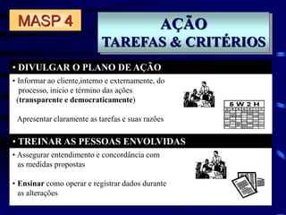 AÇÃO
TAREFAS & CRITÉRIOS
• DIVULGAR O PLANO DE AÇÃO
• TREINAR AS PESSOAS ENVOLVIDAS
MASP 4
• Assegurar entendimento e concordância com
as medidas propostas
• Ensinar como operar e registrar dados durante
as alterações
• Informar ao cliente,interno e externamente, do
processo, inicio e término das ações
(transparente e democraticamente)
Apresentar claramente as tarefas e suas razões
 