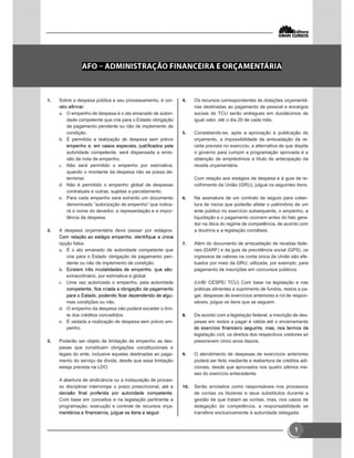 1
 Sobre a despesa pública e seu processamento, é cor-
 O empenho de despesa é o ato emanado de autori-
dade competente que cria para o Estado obrigação
de pagamento pendente ou não de implemento de
condição.
 É permitida a realização de despesa sem prévio
autoridade competente, será dispensada a emis-
são da nota de empenho.
 Não será permitido o empenho por estimativa,
quando o montante da despesa não se possa de-
terminar.
 Não é permitido o empenho global de despesas
contratuais e outras, sujeitas a parcelamento.
 Para cada empenho será extraído um documento
denominado “autorização de empenho” que indica-
rá o nome do devedor, a representação e a impor-
tância da despesa.
 A despesa orçamentária deve passar por estágios.
opção falsa.
 É o ato emanado de autoridade competente que
cria para o Estado obrigação de pagamento pen-
dente ou não de implemento de condição.

extraordinário, por estimativa e global.
 Uma vez autorizado o empenho, pela autoridade
-
mas condições ou não.
 O empenho da despesa não poderá exceder o limi-
te dos créditos concedidos.
 É vedada a realização de despesa sem prévio em-
penho.
 Poderão ser objeto de limitação de empenho as des-
pesas que constituam obrigações constitucionais e
legais do ente, inclusive aquelas destinadas ao paga-
mento do serviço da dívida, desde que essa limitação
esteja prevista na LDO.
A abertura de sindicância ou a instauração de proces-
so disciplinar interrompe o prazo prescricional, até a
Com base em conceitos e na legislação pertinente a
programação, execução e controle de recursos orça-
 Os recursos correspondentes às dotações orçamentá-
rias destinadas ao pagamento de pessoal e encargos
sociais do TCU serão entregues em duodécimos de
igual valor, até o dia 20 de cada mês.
 Constatando-se, após a aprovação e publicação do
orçamento, a impossibilidade de arrecadação da re-
ceita prevista no exercício, a alternativa de que dispõe
o governo para cumprir a programação aprovada é a
obtenção de empréstimos a título de antecipação da
receita orçamentária.
Com relação aos estágios da despesa e à guia de re-
colhimento da União (GRU), julgue os seguintes itens.
 Na assinatura de um contrato de seguro para cober-
tura de riscos que poderão afetar o patrimônio de um
ente público no exercício subsequente, o empenho, a
liquidação e o pagamento ocorrem antes do fato gera-
dor na ótica do regime de competência, de acordo com
a doutrina e a legislação contábeis.
 Além do documento de arrecadação de receitas fede-
rais (DARF) e da guia da previdência social (GPS), os
ingressos de valores na conta única da União são efe-
tuados por meio da GRU, utilizada, por exemplo, para
pagamento de inscrições em concursos públicos.
(UnB/ CESPE/ TCU) Com base na legislação e nas
práticas atinentes a suprimento de fundos, restos a pa-
gar, despesas de exercícios anteriores e rol de respon-
sáveis, julgue os itens que se seguem.
 De acordo com a legislação federal, a inscrição de des-
pesas em restos a pagar é válida até o encerramento
legislação civil, os direitos dos respectivos credores só
prescrevem cinco anos depois.
 O atendimento de despesas de exercícios anteriores
poderá ser feito mediante a reabertura de créditos adi-
cionais, desde que aprovados nos quatro últimos me-
ses do exercício antecedente.
 Serão arrolados como responsáveis nos processos
de contas os titulares e seus substitutos durante a
gestão de que tratam as contas, mas, nos casos de
delegação de competência, a responsabilidade se
transfere exclusivamente à autoridade delegada.
 