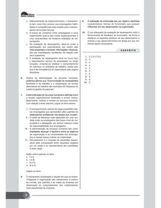 2
 Diferentemente do desenvolvimento, o treinamen-
to tem como foco ensinar aos empregados habili-
dades e competências mais amplas para o desem-
penho de funções futuras.
 A busca de consenso entre empregados e seus
supervisores acerca das metas organizacionais é
uma característica da moderna avaliação de de-
sempenho.
 Na avaliação de desempenho, deve-se evitar a
participação dos subordinados, por serem eles
-
das por insatisfações resultantes da relação com
seus superiores.
 A avaliação de desempenho deve ter como foco
o desempenho técnico do empregado no cargo
ocupado, evitando-se analisar o comportamento
do indivíduo no ambiente de trabalho, tarefa esta
que é de competência do responsável pelo regime
disciplinar.
 Acerca da administração de recursos humanos,
familiares e de trabalho e a implantação de formas
alternativas de trabalho são exemplos de fraquezas da
moderna gestão de pessoas”.

a função organizacional destinada a prover, treinar,
desenvolver, motivar e manter os recursos humanos.
Com relação a esse assunto, julgue os itens abaixo.
I – O enriquecimento vertical de cargo possibilita moti-
var empregados que apresentem altos padrões de
II – O estilo de liderança mais adequado em uma uni-
dade onde os empregados têm baixo nível de ma-
turidade é a delegação, por atribuir maiores níveis
de responsabilidade aos empregados.
III – A administração de recursos humanos tem como
da organização e as necessidades dos emprega-
dos e manter baixos índices de rotatividade.
IV – Recrutamento é o conjunto de atividades respon-
sável pela comparação entre requisitos exigidos
por um cargo e as características dos candidatos
a esse cargo.
Estão certos apenas os itens
 I e II.
 I e III.
 II e IV.
 III e IV.
Julgue os itens:
 O treinamento autodirigido é aquele em que os recém-
-chegados à organização são introduzidos à cultura,
às normas, aos padrões e às metas da empresa por
observação do comportamento dos colaboradores
mais experientes da empresa.

características íntimas do funcionário que possam
 O uso adequado da avaliação de desempenho inclui o
fornecimento de feedback ao funcionário, de forma a
destacar os aspectos positivos de seu desempenho e
motivar o seu desenvolvimento em áreas em que me-
lhorias sejam necessárias.
       
 C C E C E E
 C
 d
 a
 b
 C
 b
 E
 E
 C
 