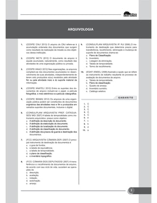 1
 (CESPE/ CNJ/ 2013) O arquivo do CNJ refere-se à
acumulação ordenada dos documentos que surgem
como resultado da realização da missão ou dos objeti-
vos dessa instituição.
 (CESPE/ MCTI/ 2012) O documento de arquivo é
aquele acumulado, naturalmente, como resultado das
atividades de uma organização pública ou privada.
 (CESPE/ ANAC/ 2012) Nas organizações, os arquivos
compõem-se dos documentos acumulados no desen-
volvimento de suas atividades, independentemente de
terem sido produzidos e(ou) recebidos pela atividade
informação.
 (CESPE/ ANATEL/ 2012) Entre os suportes dos do-
cumentos de arquivo incluem-se o papel, a película
 (CESPE/ IBAMA/ 2012) Os arquivos de uma organi-
zação pública podem ser constituídos de documentos
variados suportes documentais, inclusive o digital.
 (CONSULPLAN/ ARQUIVISTA/ PREF. CATAGUA-
SES/ MG/ 2007) A tabela de temporalidade como ins-
trumento arquivístico, possui como objetivo:





documentos.
 (FCC/ ARQUIVISTA/ CÂMARA DEP./ 2007) O princi-
pal instrumento de destinação de documentos é
 o guia de fundos.
 a tabela de equivalência.
 a tabela de temporalidade.


 (FCC/ CÂMARA DOS DEPUTADOS/ 2007) A trans-
ferência e o recolhimento de documentos de arquivo,
de acordo com seu ciclo de vida, sucedem as opera-
ções de
 descrição.
 avaliação.
 notação.
 automação.
 arranjo.
 (CONSULPLAN/ ARQUIVISTA/ IF/ RJ/ 2006) O ins-
trumento de destinação que determina prazos para
transferência, recolhimento, eliminação e mudança de
suporte de documentos chama-se:

 Inventário.
 Listagem de eliminação.
 Tabela de temporalidade.
 Termo de recolhimento.
 (ESAF/ ANEEL/ 2006) Assinale a opção que se refere
ao instrumento de trabalho resultante do processo de
avaliação de documentos de arquivo.
 Tabela de temporalidade.

 Quadro de arranjo.
 Inventário sumário.
 Catálogo seletivo.
       
 C
 C
 C
 C
 C
 e
 c
 b
 d
 a

 